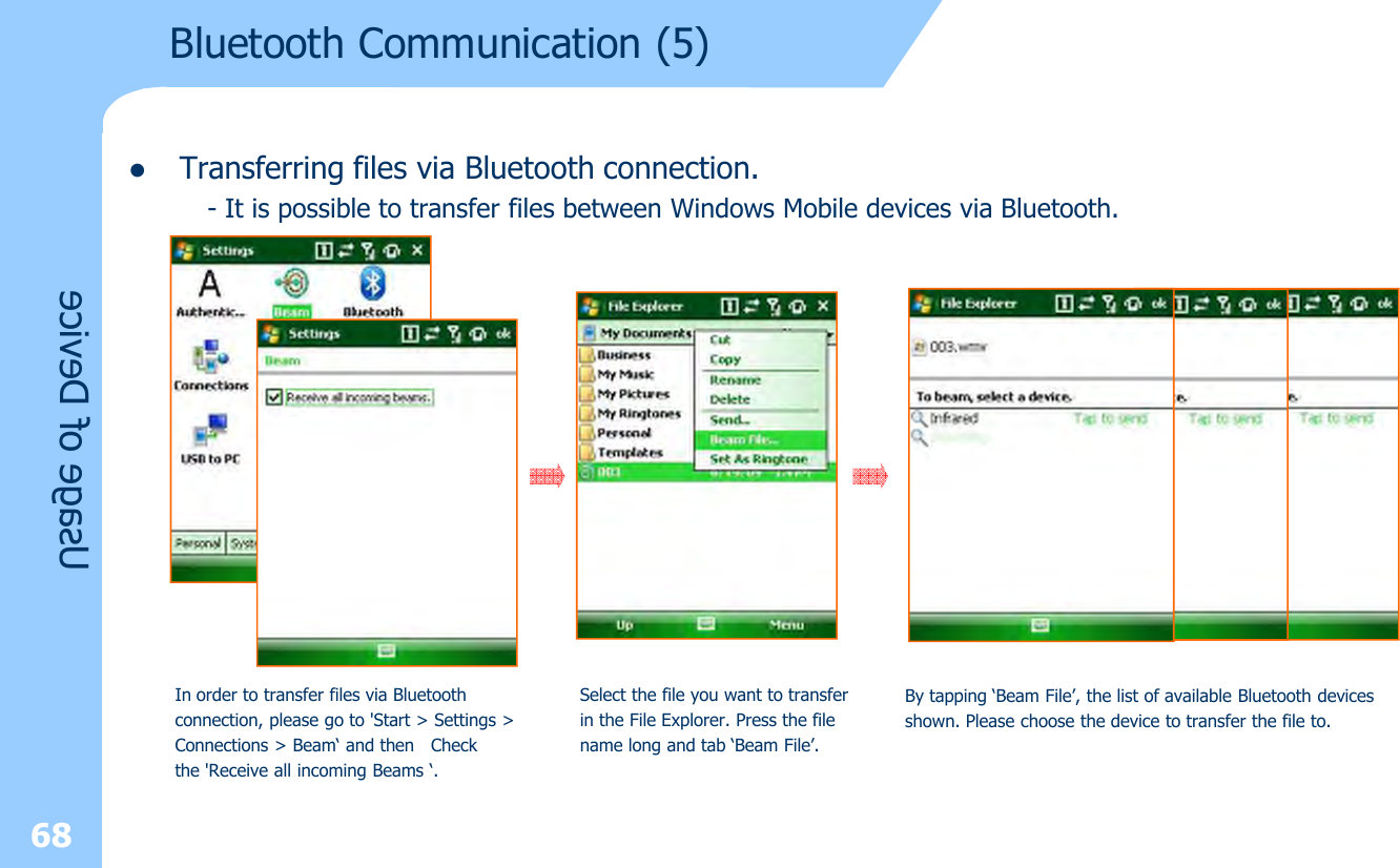 lTransferring files via Bluetooth connection.- It is possible to transfer files between Windows Mobile devices via Bluetooth.68Usage of DeviceIn order to transfer files via Bluetoothconnection, please go to &apos;Start &gt; Settings &gt;Connections &gt; Beam‘ and then  Checkthe &apos;Receive all incoming Beams ‘.Select the file you want to transfer in the File Explorer. Press the filename long and tab ‘Beam File’.By tapping ‘Beam File’, the list of available Bluetooth devicesshown. Please choose the device to transfer the file to.Bluetooth Communication (5)