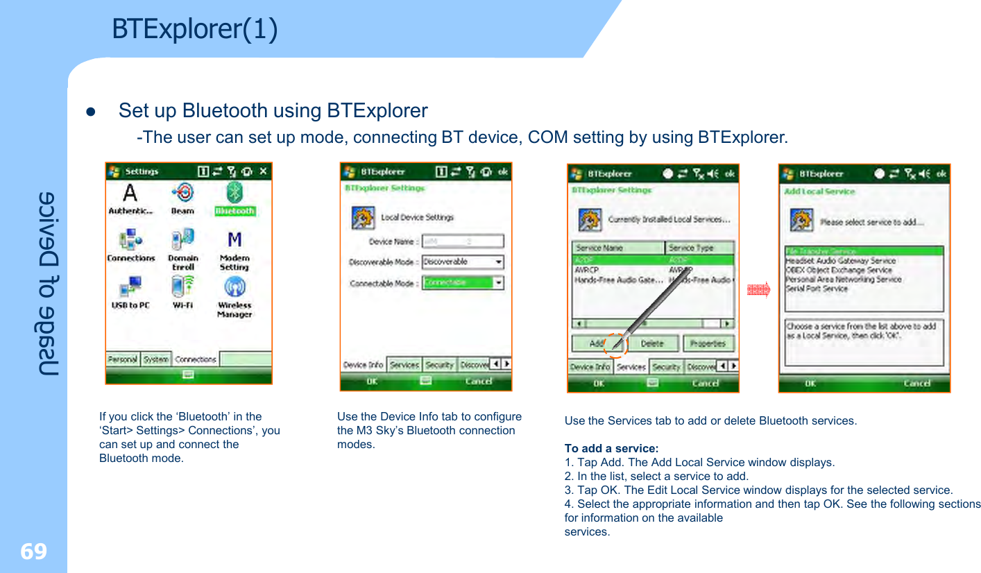 69Usage of DeviceBTExplorer(1)lSet up Bluetooth using BTExplorer  -The user can set up mode, connecting BT device, COM setting by using BTExplorer.If you click the ‘Bluetooth’ in the ‘Start&gt; Settings&gt; Connections’, you can set up and connect the Bluetooth mode.Use the Device Info tab to configure the M3 Sky’s Bluetooth connection modes.Use the Services tab to add or delete Bluetooth services.To add a service:1. Tap Add. The Add Local Service window displays.2. In the list, select a service to add.3. Tap OK. The Edit Local Service window displays for the selected service.4. Select the appropriate information and then tap OK. See the following sections for information on the availableservices.