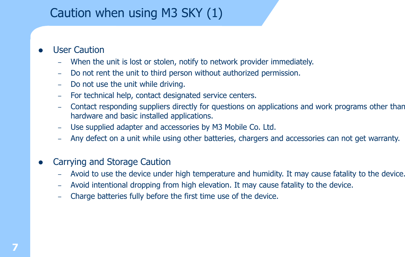 7Caution when using M3 SKY (1)lUser Caution –When the unit is lost or stolen, notify to network provider immediately.–Do not rent the unit to third person without authorized permission. –Do not use the unit while driving. –For technical help, contact designated service centers. –Contact responding suppliers directly for questions on applications and work programs other than hardware and basic installed applications. –Use supplied adapter and accessories by M3 Mobile Co. Ltd.–Any defect on a unit while using other batteries, chargers and accessories can not get warranty. lCarrying and Storage Caution –Avoid to use the device under high temperature and humidity. It may cause fatality to the device.–Avoid intentional dropping from high elevation. It may cause fatality to the device. –Charge batteries fully before the first time use of the device. 