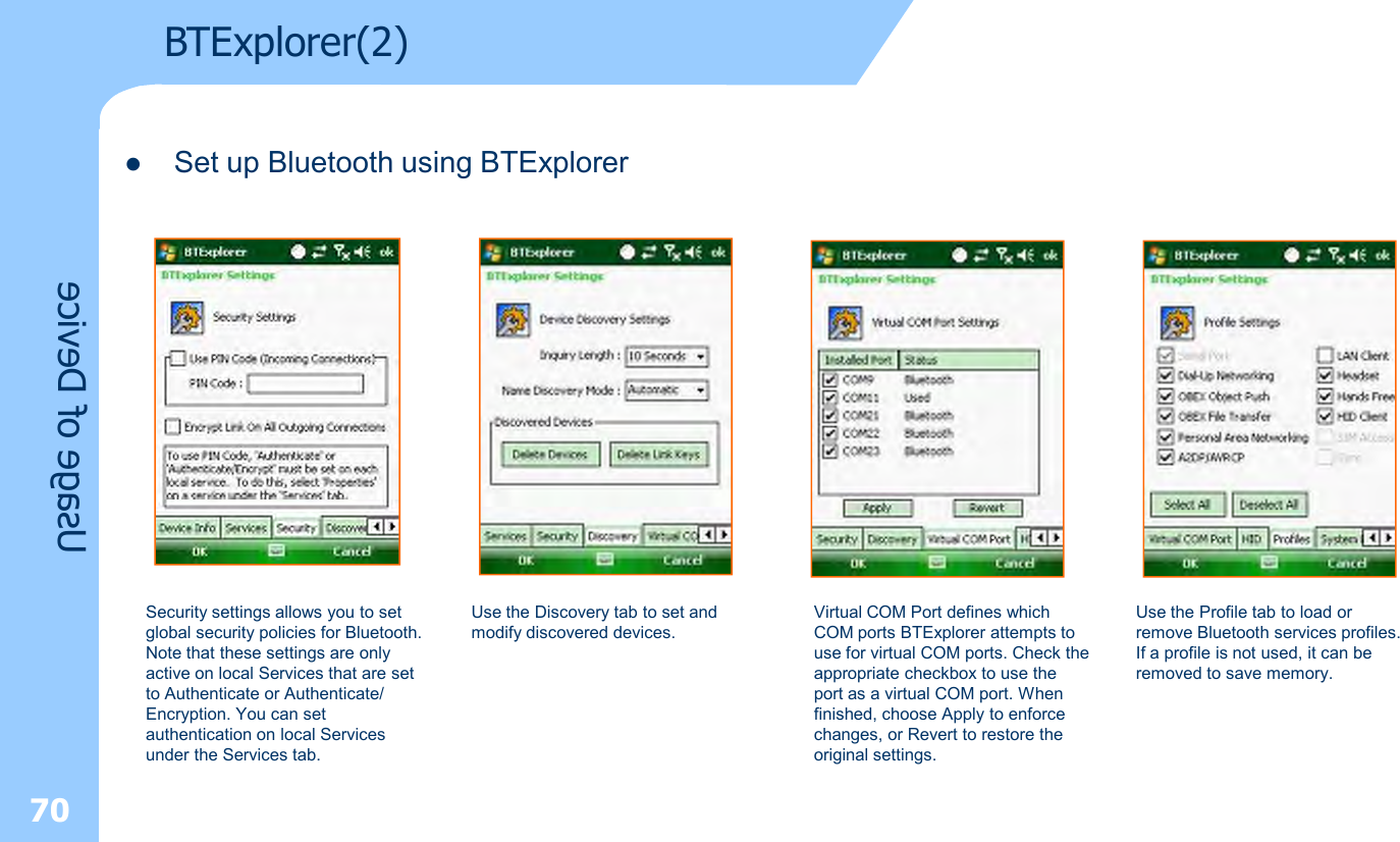 70Usage of DeviceBTExplorer(2)lSet up Bluetooth using BTExplorer Security settings allows you to set global security policies for Bluetooth. Note that these settings are only active on local Services that are set to Authenticate or Authenticate/ Encryption. You can set authentication on local Services under the Services tab.Virtual COM Port defines which COM ports BTExplorer attempts to use for virtual COM ports. Check theappropriate checkbox to use the port as a virtual COM port. When finished, choose Apply to enforce changes, or Revert to restore the original settings.Use the Discovery tab to set and modify discovered devices.Use the Profile tab to load or remove Bluetooth services profiles. If a profile is not used, it can be removed to save memory.