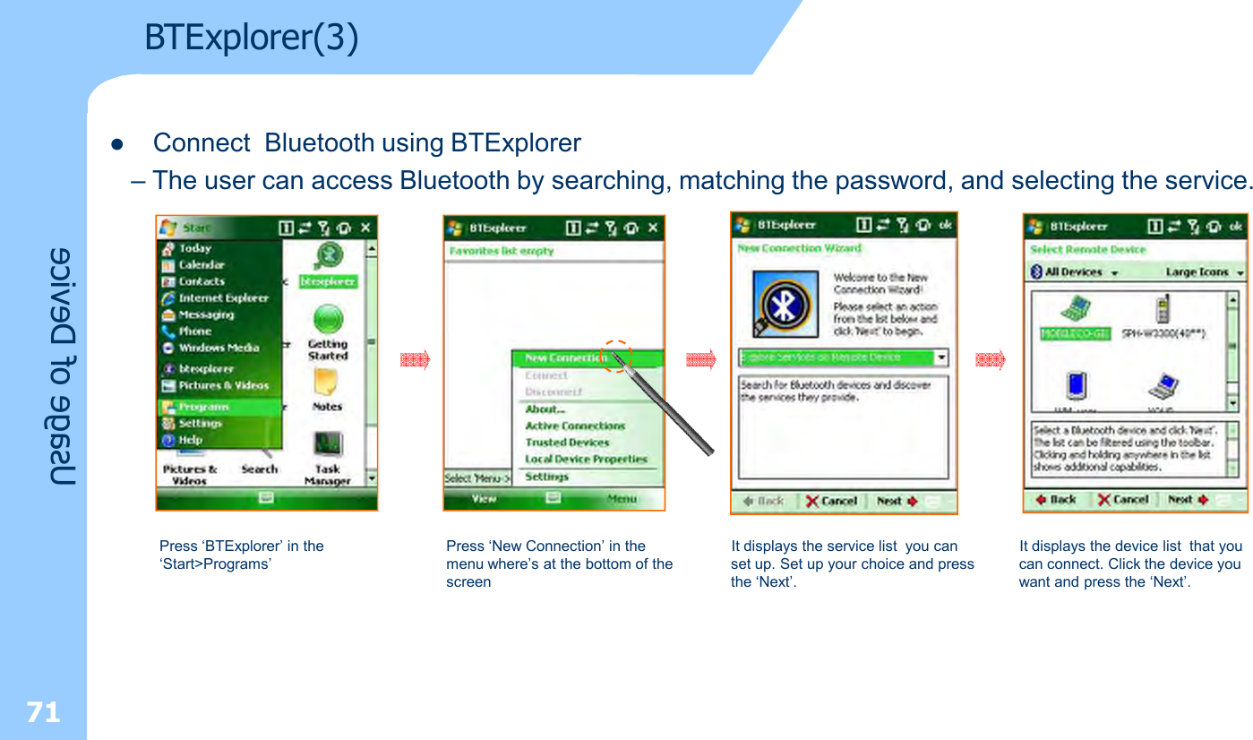 71lConnect  Bluetooth using BTExplorer– The user can access Bluetooth by searching, matching the password, and selecting the service.Press ‘BTExplorer’ in the ‘Start&gt;Programs’Press ‘New Connection’ in the menu where’s at the bottom of the screenIt displays the service list  you can set up. Set up your choice and press the ‘Next’.It displays the device list  that you can connect. Click the device you want and press the ‘Next’.Usage of DeviceBTExplorer(3)