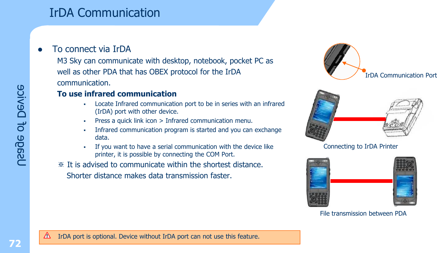 lTo connect via IrDAM3 Sky can communicate with desktop, notebook, pocket PC as well as other PDA that has OBEX protocol for the IrDAcommunication.To use infrared communication §Locate Infrared communication port to be in series with an infrared (IrDA) port with other device. §Press a quick link icon &gt; Infrared communication menu.§Infrared communication program is started and you can exchange data.§If you want to have a serial communication with the device like printer, it is possible by connecting the COM Port.※It is advised to communicate within the shortest distance. Shorter distance makes data transmission faster. 72Usage of DeviceIrDA CommunicationIrDA Communication PortConnecting to IrDA PrinterFile transmission between PDAIrDA port is optional. Device without IrDA port can not use this feature.