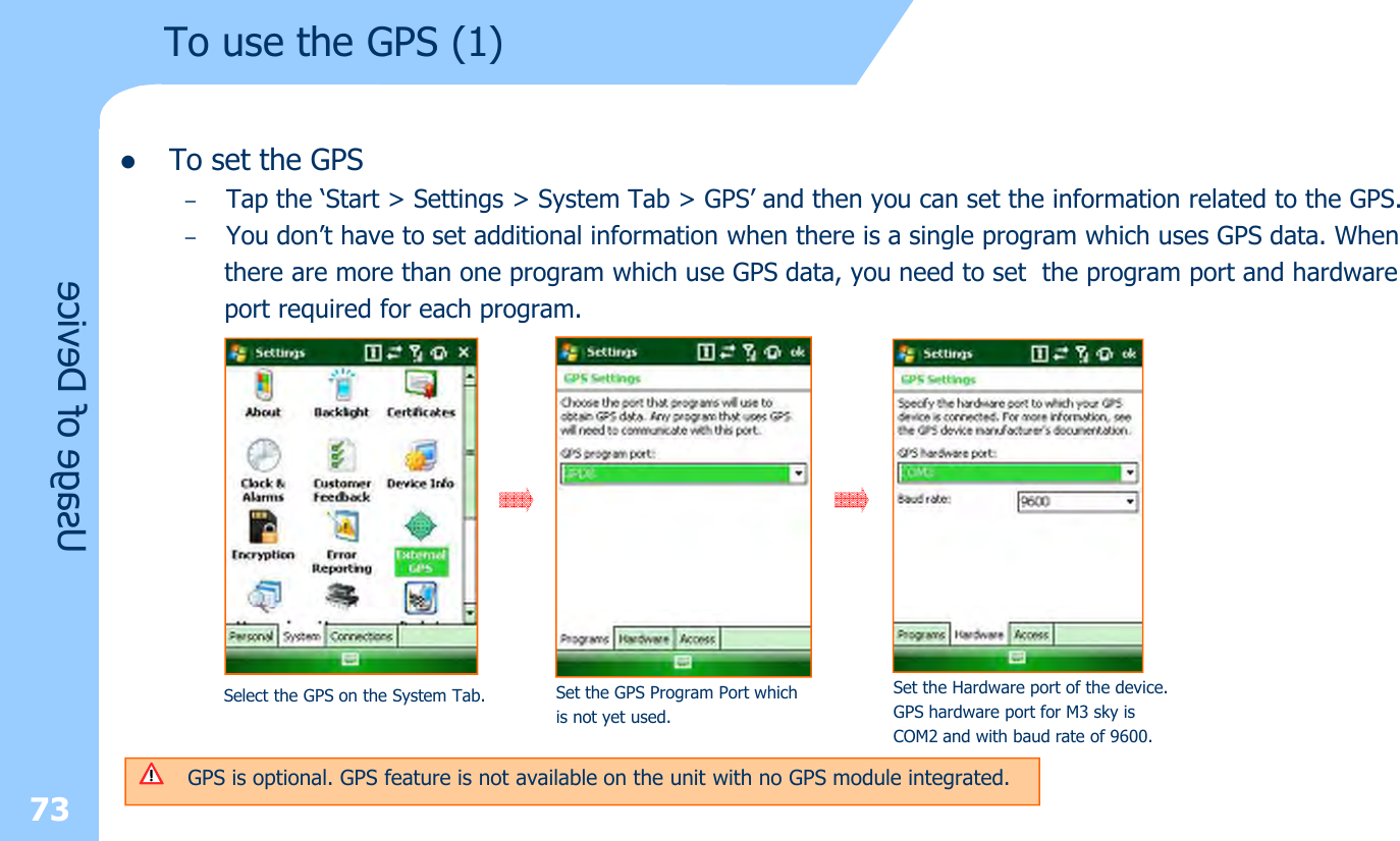 lTo set the GPS–Tap the ‘Start &gt; Settings &gt; System Tab &gt; GPS’ and then you can set the information related to the GPS.–You don’t have to set additional information when there is a single program which uses GPS data. Whenthere are more than one program which use GPS data, you need to set the program port and hardwareport required for each program.73Usage of DeviceTo use the GPS (1)Select the GPS on the System Tab. Set the GPS Program Port whichis not yet used.Set the Hardware port of the device.GPS hardware port for M3 sky isCOM2 and with baud rate of 9600.GPS is optional. GPS feature is not available on the unit with no GPS module integrated.