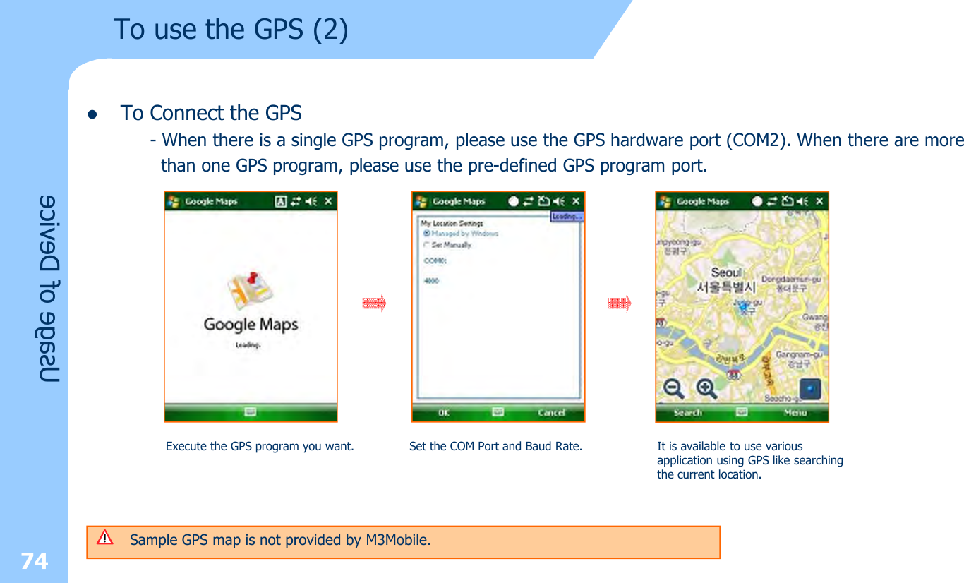 lTo Connect the GPS- When there is a single GPS program, please use the GPS hardware port (COM2). When there are morethan one GPS program, please use the pre-defined GPS program port.74Usage of DeviceTo use the GPS (2)Execute the GPS program you want. Set the COM Port and Baud Rate. It is available to use various application using GPS like searching the current location. Sample GPS map is not provided by M3Mobile.