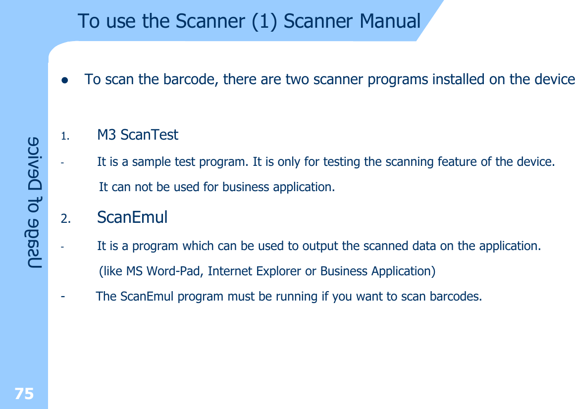 To use the Scanner (1) Scanner ManuallTo scan the barcode, there are two scanner programs installed on the device1. M3 ScanTest-It is a sample test program. It is only for testing the scanning feature of the device.It can not be used for business application.2. ScanEmul-It is a program which can be used to output the scanned data on the application.(like MS Word-Pad, Internet Explorer or Business Application)- The ScanEmul program must be running if you want to scan barcodes.Usage of Device75