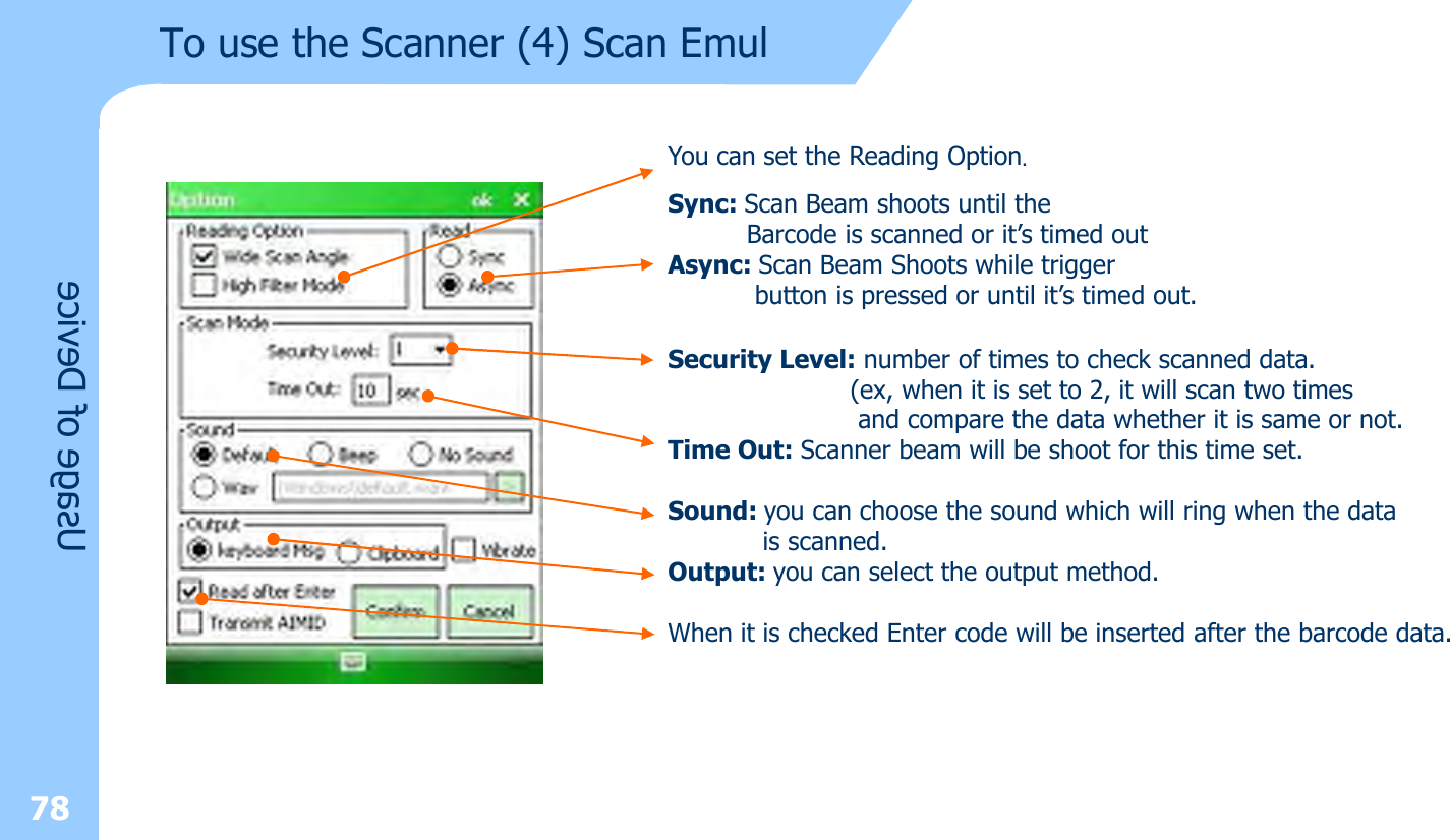 You can set the Reading Option.Sync: Scan Beam shoots until the Barcode is scanned or it’s timed outAsync: Scan Beam Shoots while trigger button is pressed or until it’s timed out.Security Level: number of times to check scanned data.(ex, when it is set to 2, it will scan two timesand compare the data whether it is same or not.Time Out: Scanner beam will be shoot for this time set.Sound: you can choose the sound which will ring when the datais scanned.Output: you can select the output method.When it is checked Enter code will be inserted after the barcode data.Usage of Device78To use the Scanner (4) Scan Emul