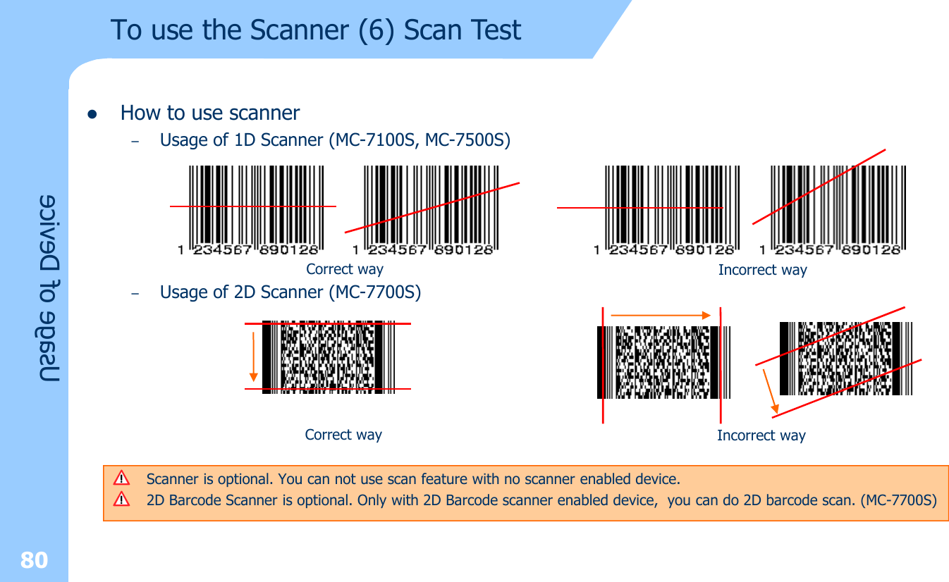 80Usage of DevicelHow to use scanner–Usage of 1D Scanner (MC-7100S, MC-7500S)–Usage of 2D Scanner (MC-7700S)Correct way Incorrect wayScanner is optional. You can not use scan feature with no scanner enabled device. 2D Barcode Scanner is optional. Only with 2D Barcode scanner enabled device,  you can do 2D barcode scan. (MC-7700S) Correct way Incorrect wayTo use the Scanner (6) Scan Test