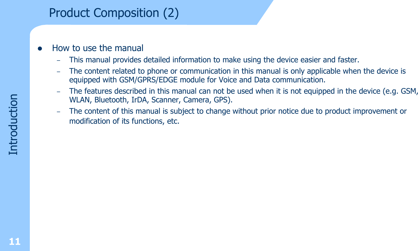 zHow to use the manual–This manual provides detailed information to make using the device easier and faster.–The content related to phone or communication in this manual is only applicable when the device is equipped with GSM/GPRS/EDGE module for Voice and Data communication.–The features described in this manual can not be used when it is not equipped in the device (e.g. GSM, WLAN, Bluetooth, IrDA, Scanner, Camera, GPS). –The content of this manual is subject to change without prior notice due to product improvement or modification of its functions, etc.Product Composition (2)Introduction11