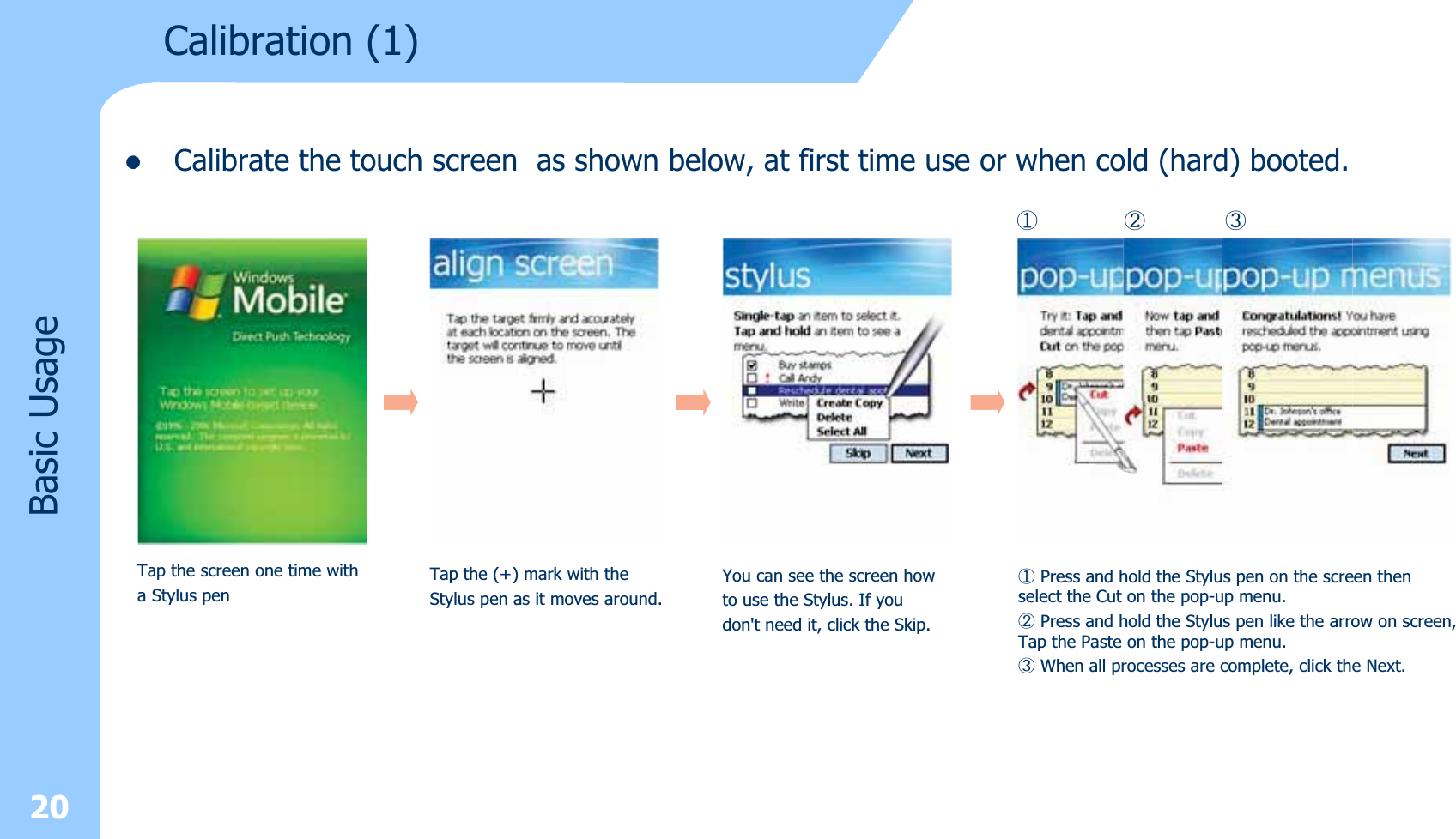 zCalibrate the touch screen as shown below, at first time use or when cold (hard) booted.20Calibration (1)Basic UsageTap the screen one time witha Stylus penTap the (+) mark with the Stylus pen as it moves around.You can see the screen howto use the Stylus. If youdon&apos;t need it, click the Skip.ⴗPress and hold the Stylus pen on the screen thenselect the Cut on the pop-up menu.ⴘPress and hold the Stylus pen like the arrow on screen,Tap the Paste on the pop-up menu.ⴙWhen all processes are complete, click the Next.ⴗⴘⴙ