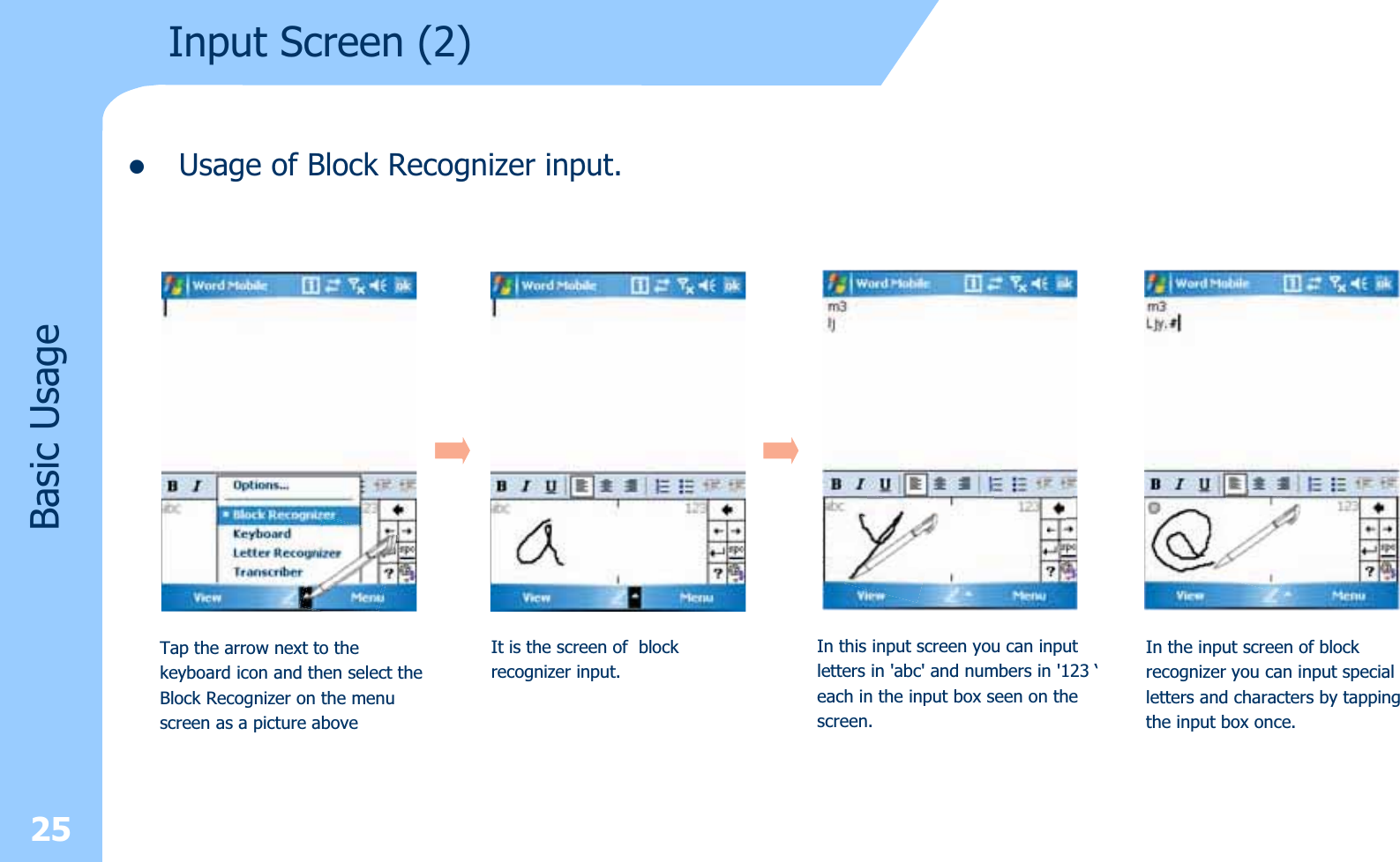 zUsage of Block Recognizer input.25Input Screen (2)Basic UsageTap the arrow next to the keyboard icon and then select theBlock Recognizer on the menuscreen as a picture aboveIt is the screen of blockrecognizer input.In this input screen you can inputletters in &apos;abc&apos; and numbers in &apos;123 ‘each in the input box seen on thescreen.In the input screen of blockrecognizer you can input specialletters and characters by tappingthe input box once.