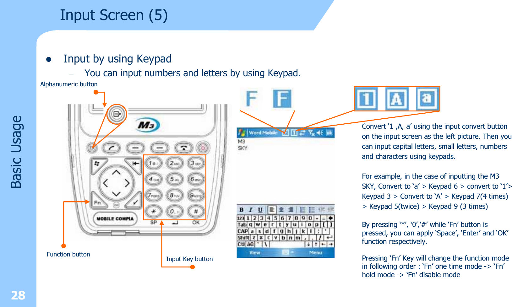 28zInput by using Keypad–You can input numbers and letters by using Keypad.  Input Screen (5)Basic UsageConvert ‘1 ,A, a’ using the input convert buttonon the input screen as the left picture. Then youcan input capital letters, small letters, numbersand characters using keypads.For example, in the case of inputting the M3SKY, Convert to ‘a’ &gt; Keypad 6 &gt; convert to ‘1’&gt;Keypad 3 &gt; Convert to ‘A’ &gt; Keypad 7(4 times)&gt; Keypad 5(twice) &gt; Keypad 9 (3 times)By pressing ‘*’, ‘0’,’#’ while ‘Fn’ button ispressed, you can apply ‘Space’, ‘Enter’ and ‘OK’function respectively.Pressing ‘Fn’ Key will change the function modein following order : ‘Fn’ one time mode -&gt; ‘Fn’hold mode -&gt; ‘Fn’ disable modeAlphanumeric buttonInput Key buttonFunction button