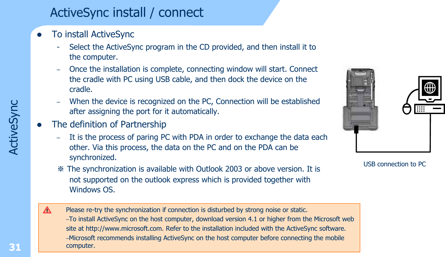 31zTo install ActiveSync- Select the ActiveSync program in the CD provided, and then install it to the computer.–Once the installation is complete, connecting window will start. Connect the cradle with PC using USB cable, and then dock the device on the cradle.–When the device is recognized on the PC, Connection will be established after assigning the port for it automatically. zThe definition of Partnership–It is the process of paring PC with PDA in order to exchange the data each other. Via this process, the data on the PC and on the PDA can be synchronized.ⲻThe synchronization is available with Outlook 2003 or above version. It is not supported on the outlook express which is provided together with Windows OS. ActiveSyncActiveSync install /connectPlease re-try the synchronization if connection is disturbed by strong noise or static. –To install ActiveSync on the host computer, download version 4.1 or higher from the Microsoft website at http://www.microsoft.com. Refer to the installation included with the ActiveSync software.–Microsoft recommends installing ActiveSync on the host computer before connecting the mobilecomputer.USB connection to PC