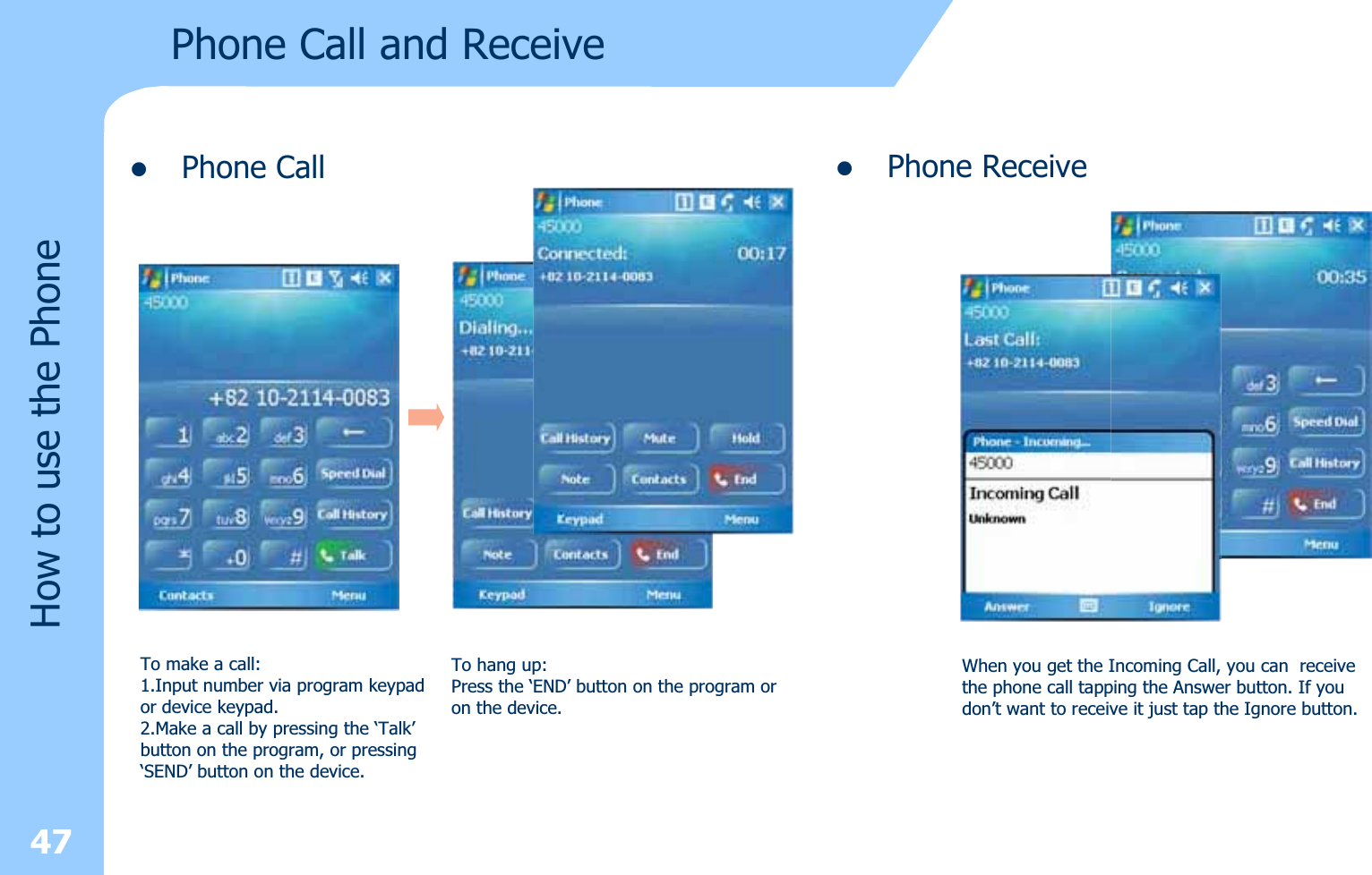 zPhone Call47How to use the PhonePhone Call and Receive To make a call:1.Input number via program keypad or device keypad.2.Make a call by pressing the ‘Talk’button on the program, or pressing‘SEND’ button on the device.To hang up:Press the ‘END’ button on the program or on the device.zPhone ReceiveWhen you get the Incoming Call, you can  receivethe phone call tapping the Answer button. If youdon’t want to receive it just tap the Ignore button.