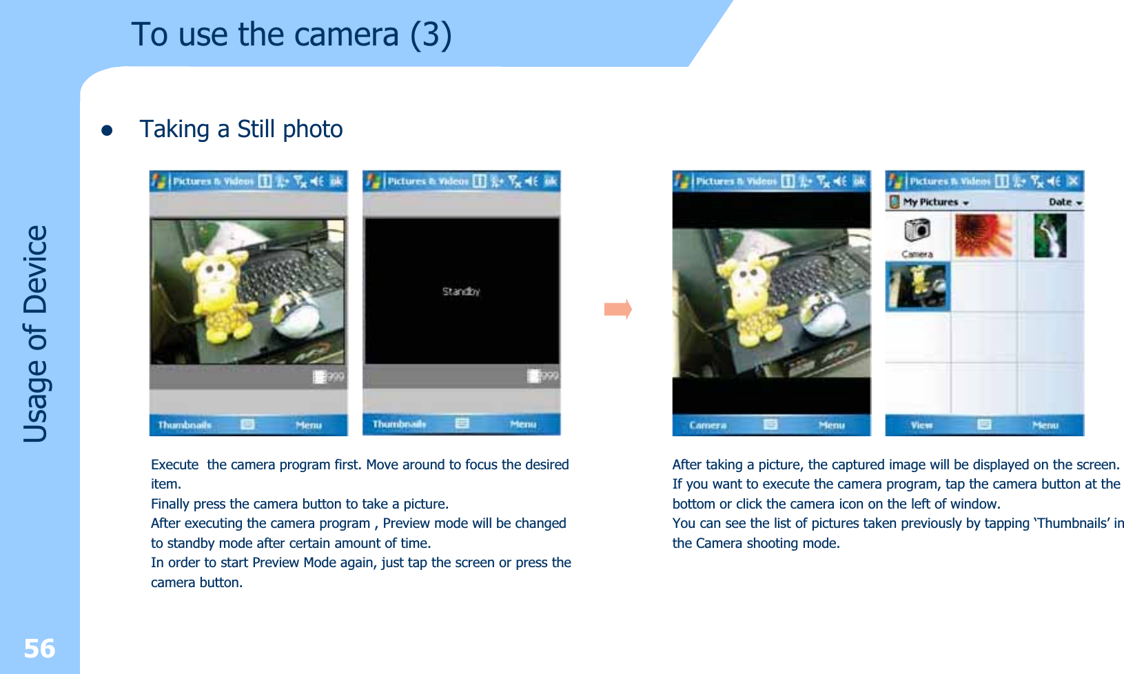 zTaking a Still photoUsage of Device56Execute  the camera program first. Move around to focus the desireditem. Finally press the camera button to take a picture.After executing the camera program , Preview mode will be changed to standby mode after certain amount of time. In order to start Preview Mode again, just tap the screen or press thecamera button.After taking a picture, the captured image will be displayed on the screen.If you want to execute the camera program, tap the camera button at thebottom or click the camera icon on the left of window.You can see the list of pictures taken previously by tapping ‘Thumbnails’ inthe Camera shooting mode.To use the camera (3)