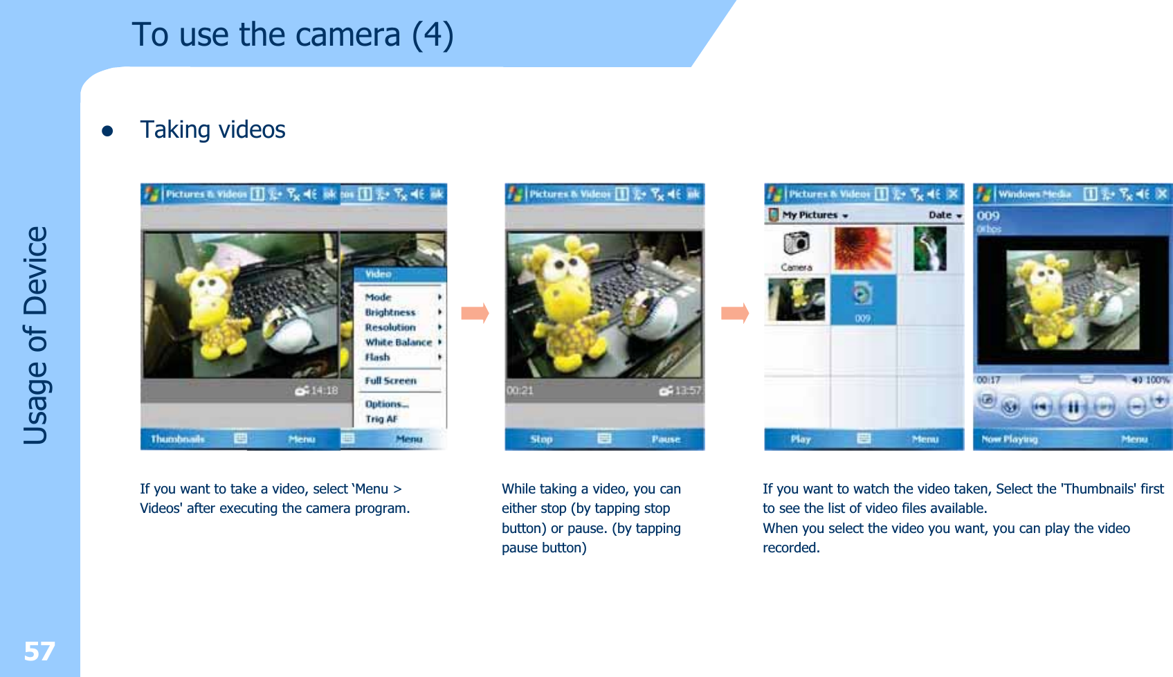 zTaking videos57Usage of DeviceIf you want to take a video, select ‘Menu &gt; Videos&apos; after executing the camera program.While taking a video, you caneither stop (by tapping stopbutton) or pause. (by tappingpause button)If you want to watch the video taken, Select the &apos;Thumbnails&apos; firstto see the list of video files available.When you select the video you want, you can play the videorecorded.To use the camera (4)