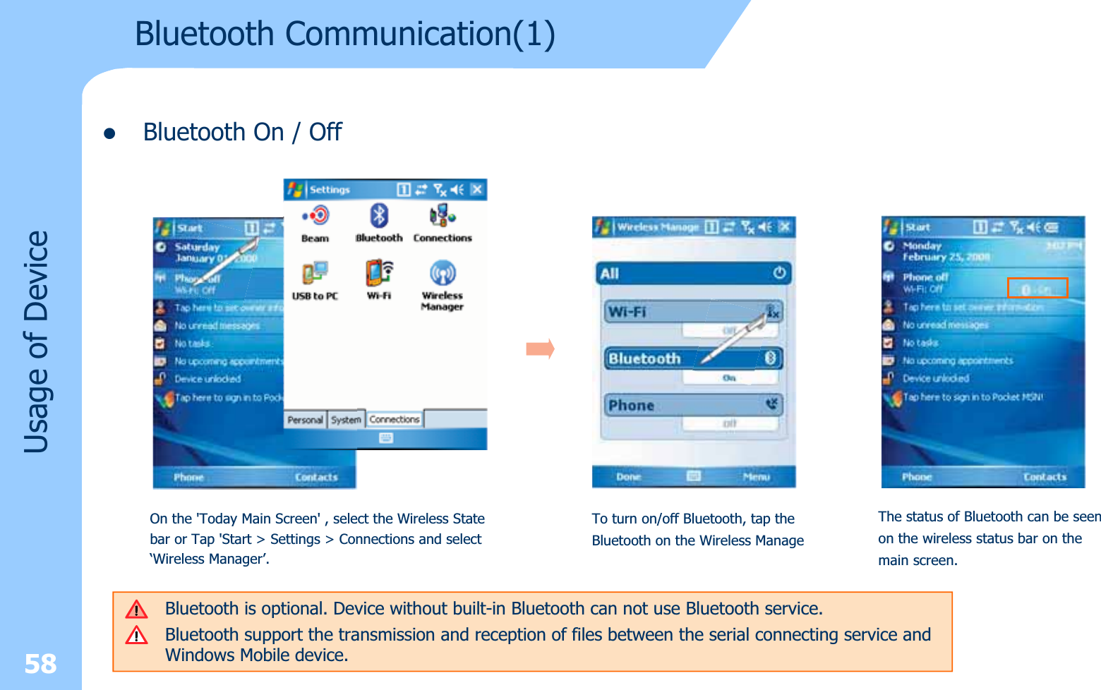 zBluetooth On / Off58Bluetooth Communication(1)Usage of DeviceOn the &apos;Today Main Screen&apos; , select the Wireless State bar or Tap &apos;Start &gt; Settings &gt; Connections and select ‘Wireless Manager’.Bluetooth is optional. Device without built-in Bluetooth can not use Bluetooth service.Bluetooth support the transmission and reception of files between the serial connecting service and Windows Mobile device.To turn on/off Bluetooth, tap the Bluetooth on the Wireless ManageThe status of Bluetooth can be seenon the wireless status bar on themain screen.