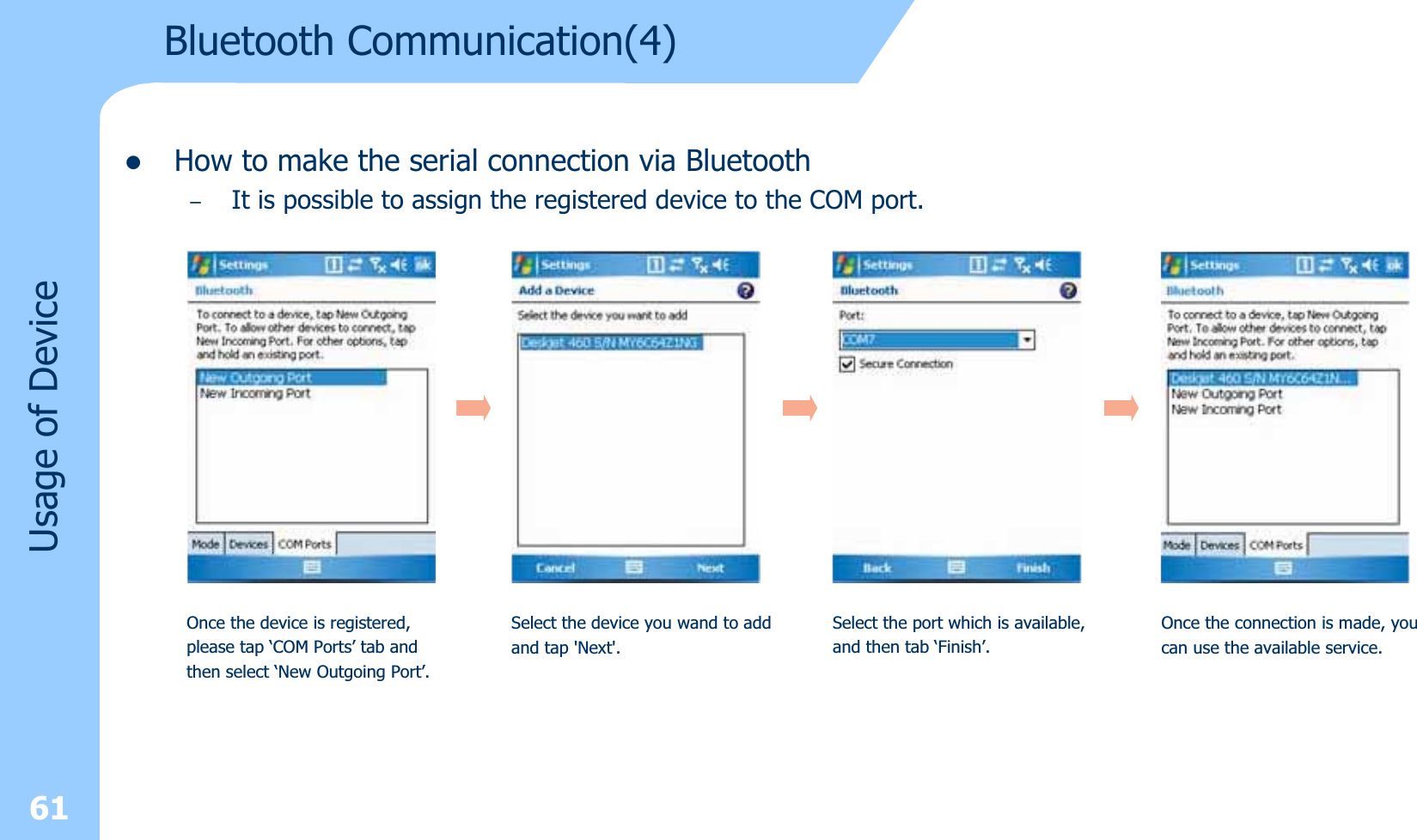 zHow to make the serial connection via Bluetooth–It is possible to assign the registered device to the COM port.61Usage of DeviceOnce the device is registered,please tap ‘COM Ports’ tab andthen select ‘New Outgoing Port’.Select the device you wand to addand tap &apos;Next&apos;.Select the port which is available,and then tab ‘Finish’.Once the connection is made, youcan use the available service.Bluetooth Communication(4)