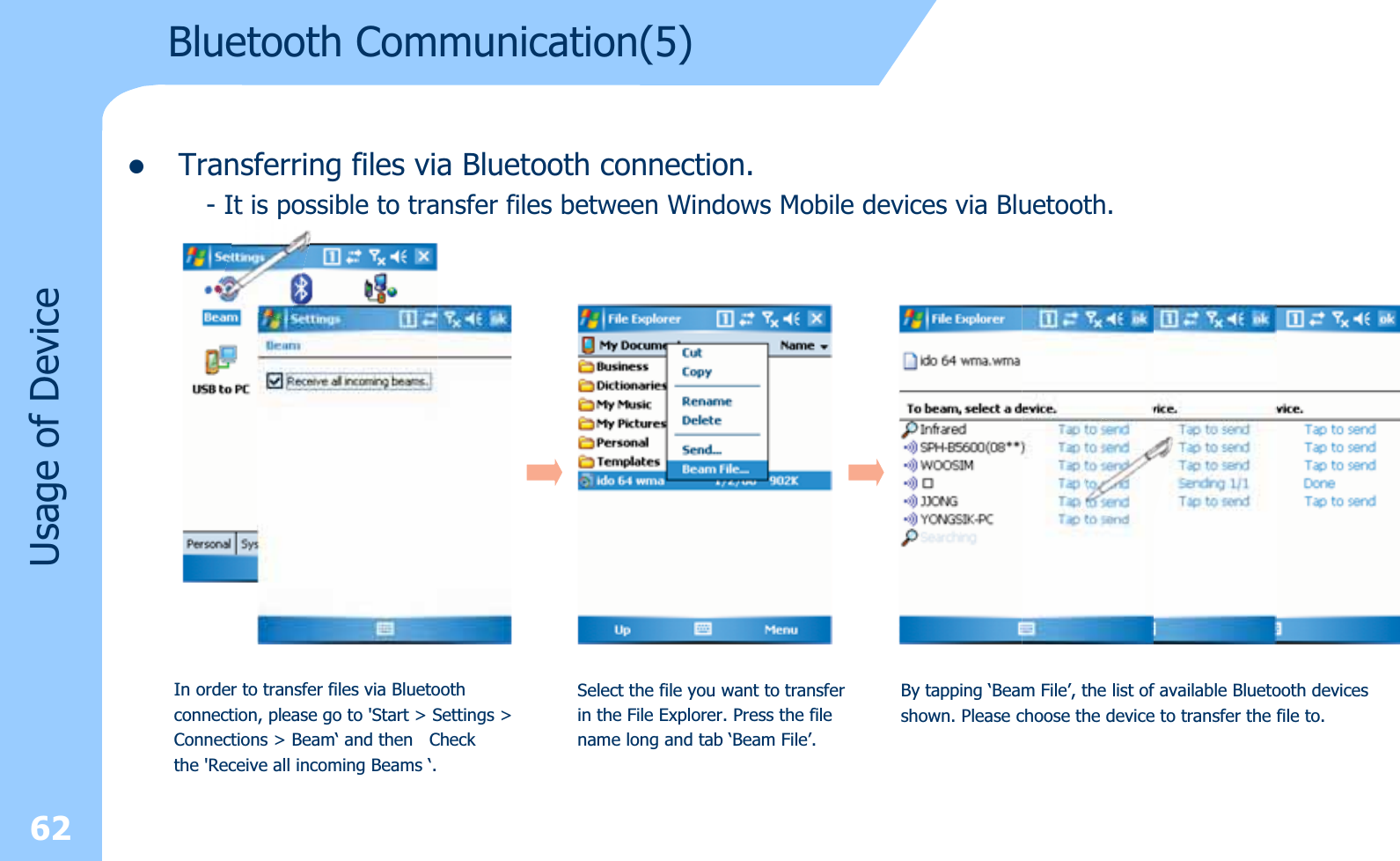 zTransferring files via Bluetooth connection.- It is possible to transfer files between Windows Mobile devices via Bluetooth.62Usage of DeviceIn order to transfer files via Bluetoothconnection, please go to &apos;Start &gt; Settings &gt;Connections &gt; Beam‘ and then  Checkthe &apos;Receive all incoming Beams ‘.Select the file you want to transfer in the File Explorer. Press the filename long and tab ‘Beam File’.By tapping ‘Beam File’, the list of available Bluetooth devicesshown. Please choose the device to transfer the file to.Bluetooth Communication(5)