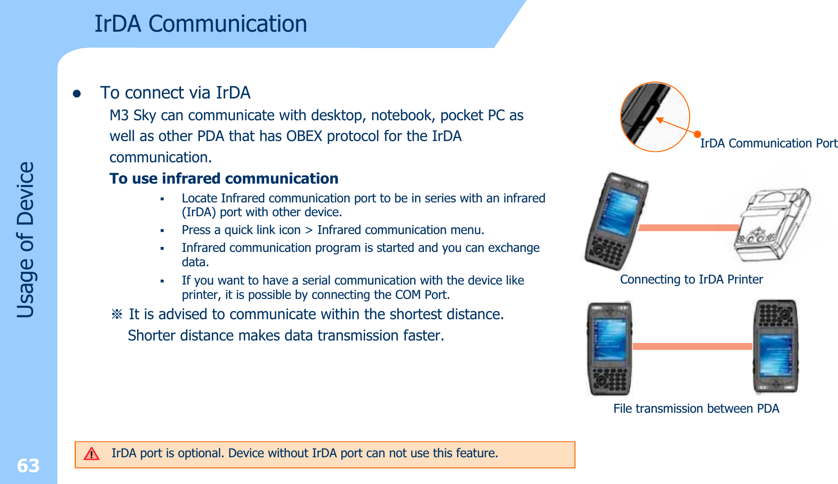 zTo connect via IrDAM3 Sky can communicate with desktop, notebook, pocket PC as well as other PDA that has OBEX protocol for the IrDAcommunication.To use infrared communicationLocate Infrared communication port to be in series with an infrared (IrDA) port with other device.Press a quick link icon &gt; Infrared communication menu.Infrared communication program is started and you can exchange data.If you want to have a serial communication with the device likeprinter, it is possible by connecting the COM Port.ⲻIt is advised to communicate within the shortest distance.Shorter distance makes data transmission faster. 63Usage of DeviceIrDA CommunicationIrDA Communication PortConnecting to IrDA PrinterFile transmission between PDAIrDA port is optional. Device without IrDA port can not use this feature.