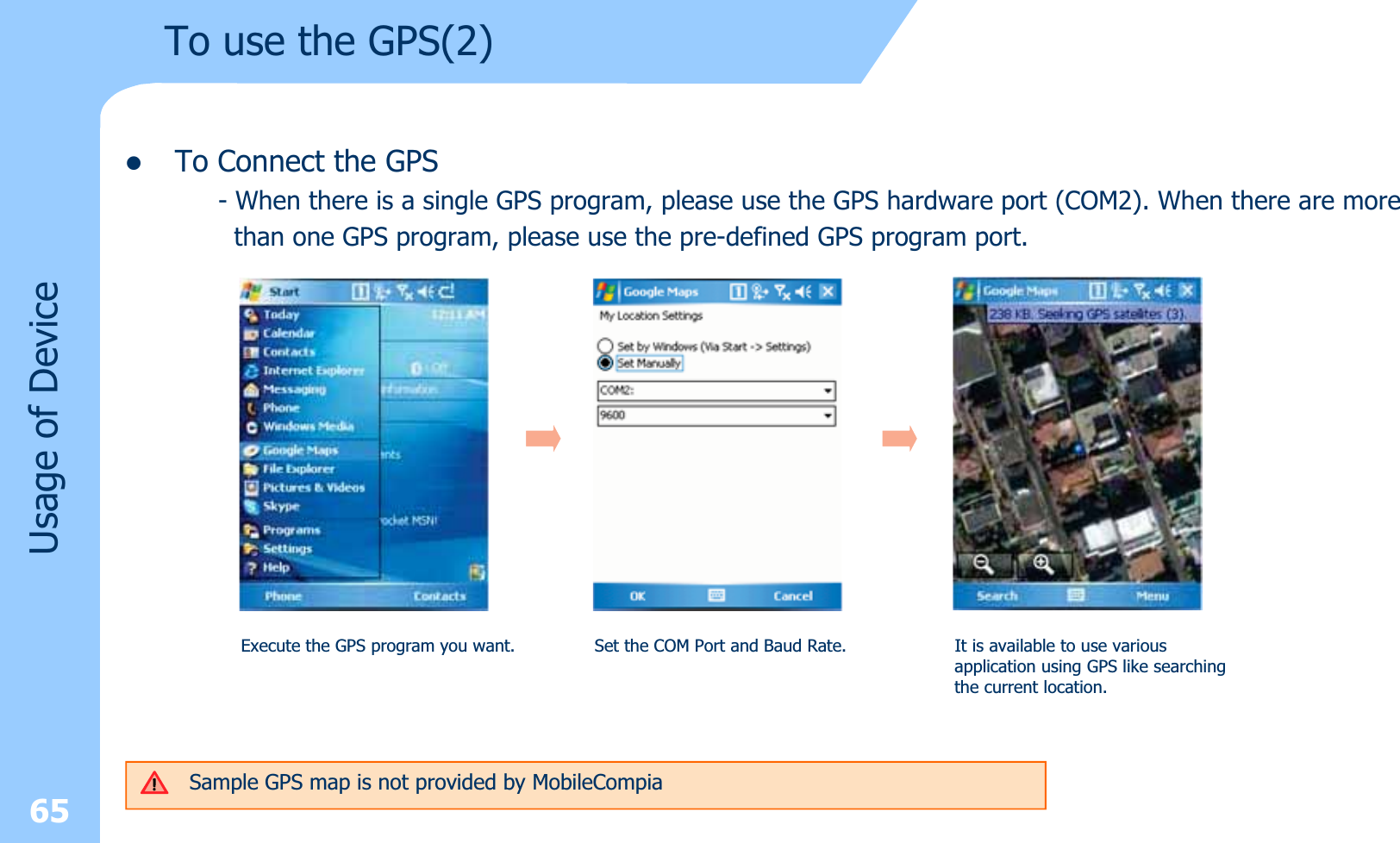 zTo Connect the GPS- When there is a single GPS program, please use the GPS hardware port (COM2). When there are morethan one GPS program, please use the pre-defined GPS program port.65Usage of DeviceTo use the GPS(2)Execute the GPS program you want. Set the COM Port and Baud Rate. It is available to use variousapplication using GPS like searchingthe current location.Sample GPS map is not provided by MobileCompia