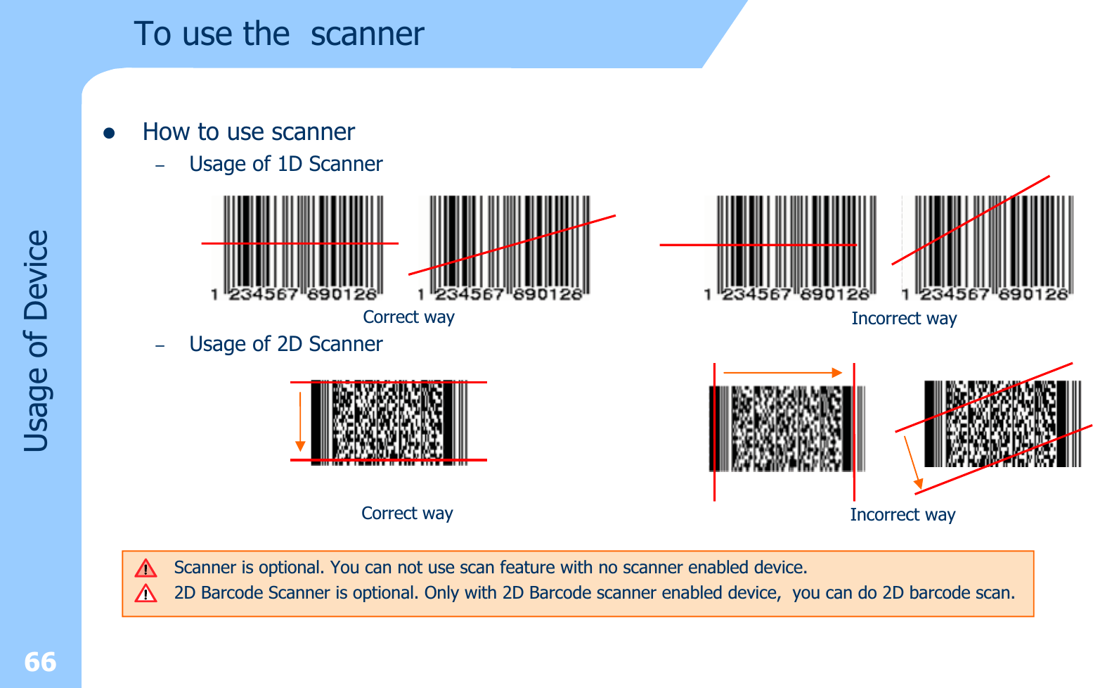 66Usage of DevicezHow to use scanner–Usage of 1D Scanner–Usage of 2D ScannerTo use the  scannerCorrect way Incorrect wayScanner is optional. You can not use scan feature with no scanner enabled device.2D Barcode Scanner is optional. Only with 2D Barcode scanner enabled device, you can do 2D barcode scan.Correct way Incorrect way