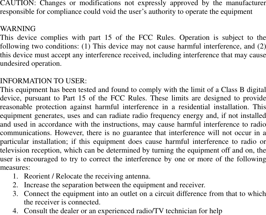 CAUTION: Changes or modifications not expressly approved by the manufacturer responsible for compliance could void the user’s authority to operate the equipment  WAR NING This device complies with part 15 of the FCC Rules. Operation is subject to the following two conditions: (1) This device may not cause harmful interference, and (2) this device must accept any interference received, including interference that may cause undesired operation.  INFORMATION TO USER: This equipment has been tested and found to comply with the limit of a Class B digital device, pursuant to Part 15 of the FCC Rules. These limits are designed to provide reasonable protection against harmful interference in a residential installation. This equipment generates, uses and can radiate radio frequency energy and, if not installed and used in accordance with the instructions, may cause harmful interference to radio communications. However, there is no guarantee that interference will not occur in a particular installation; if this equipment does cause harmful interference to radio or television reception, which can be determined by turning the equipment off and on, the user is encouraged to try to correct the interference by one or more of the following measures: 1.  Reorient / Relocate the receiving antenna. 2.  Increase the separation between the equipment and receiver. 3.  Connect the equipment into an outlet on a circuit difference from that to which the receiver is connected. 4.  Consult the dealer or an experienced radio/TV technician for help 