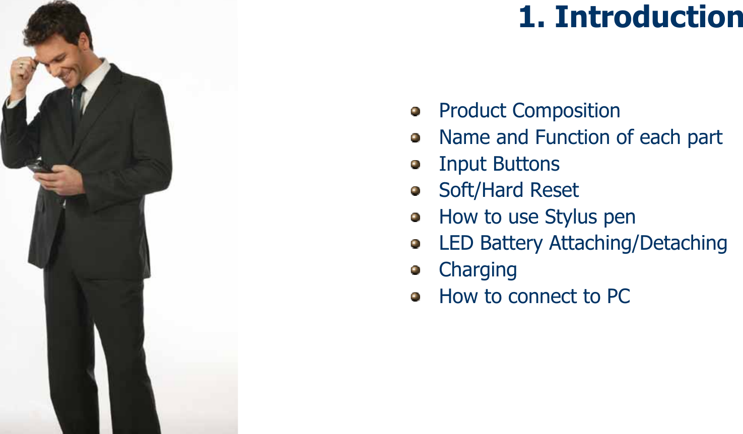 91. IntroductionProduct CompositionName and Function of each partInput ButtonsSoft/Hard ResetHow to use Stylus penLED Battery Attaching/DetachingChargingHow to connect to PC