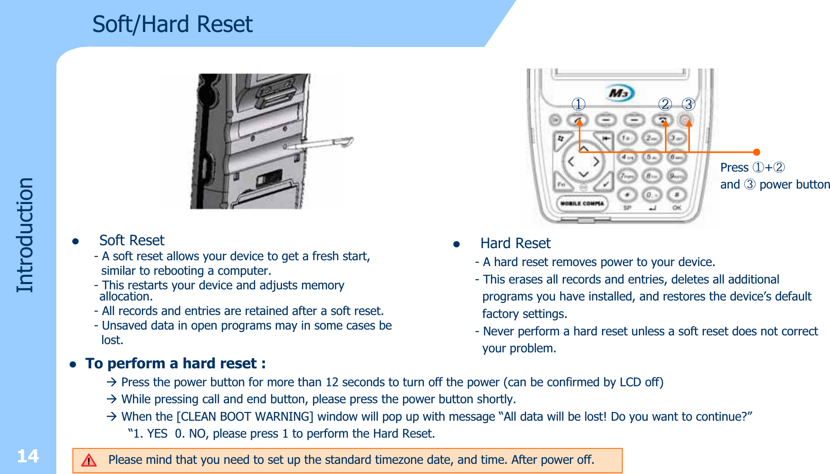 zSoft Reset- A soft reset allows your device to get a fresh start,similar to rebooting a computer. - This restarts your device and adjusts memory  allocation. - All records and entries are retained after a soft reset.- Unsaved data in open programs may in some cases belost.14IntroductionSoft/Hard ResetⴗⴘⴙPress ⴗ+ⴘand ⴙpower buttonzHard Reset- A hard reset removes power to your device. - This erases all records and entries, deletes all additionalprograms you have installed, and restores the device’s defaultfactory settings. - Never perform a hard reset unless a soft reset does not correctyour problem. zTo perform a hard reset :ÆPress the power button for more than 12 seconds to turn off the power (can be confirmed by LCD off)ÆWhile pressing call and end button, please press the power button shortly. ÆWhen the [CLEAN BOOT WARNING] window will pop up with message “All data will be lost! Do you want to continue?”“1. YES 0. NO, please press 1 to perform the Hard Reset.Please mind that you need to set up the standard timezone date, and time. After power off.