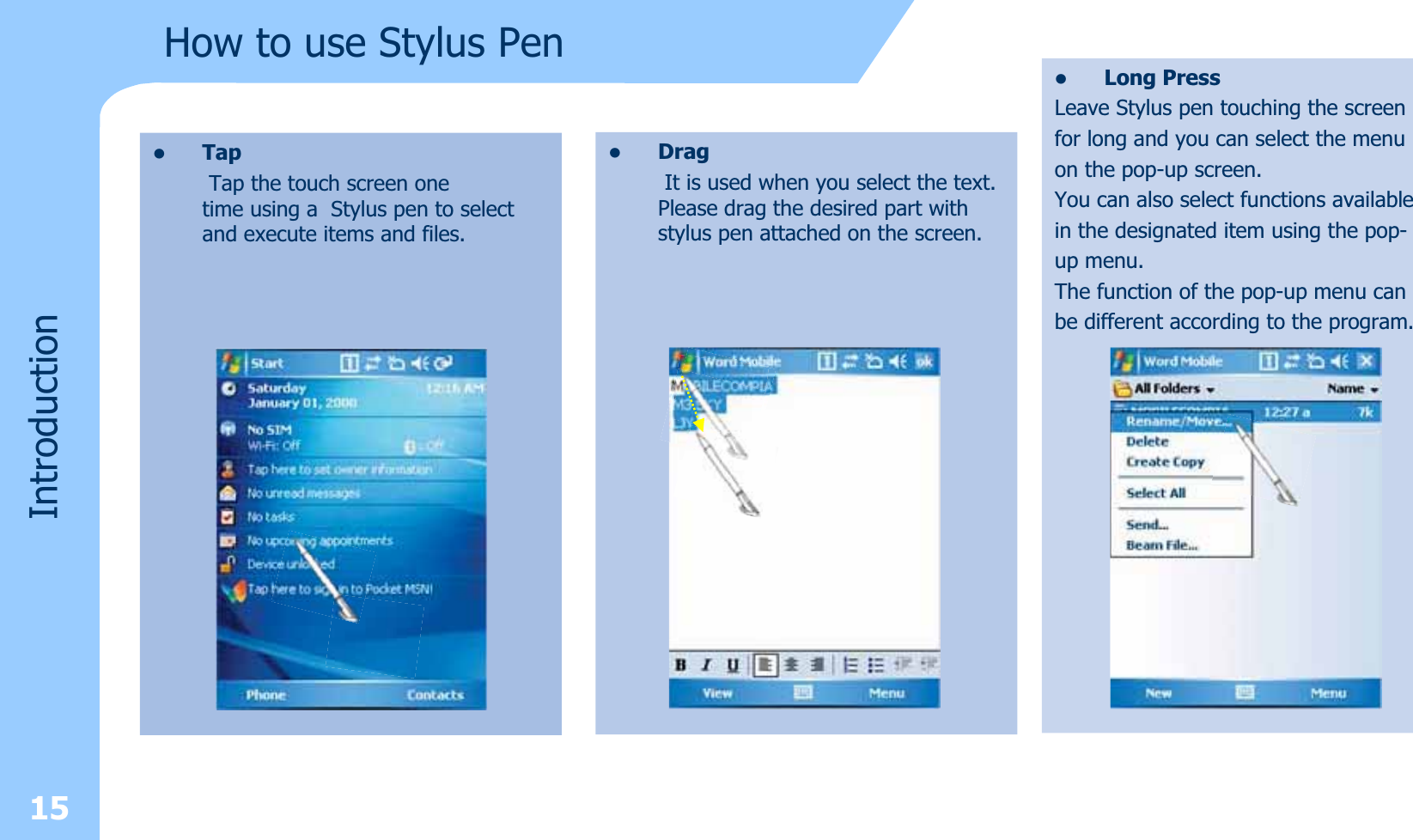 15How to use Stylus PenIntroductionzLong PressLeave Stylus pen touching the screen for long and you can select the menuon the pop-up screen. You can also select functions availablein the designated item using the pop-up menu.The function of the pop-up menu canbe different according to the program.zDragIt is used when you select the text. Please drag the desired part with stylus pen attached on the screen.zTapTap the touch screen one time using a  Stylus pen to select and execute items and files.