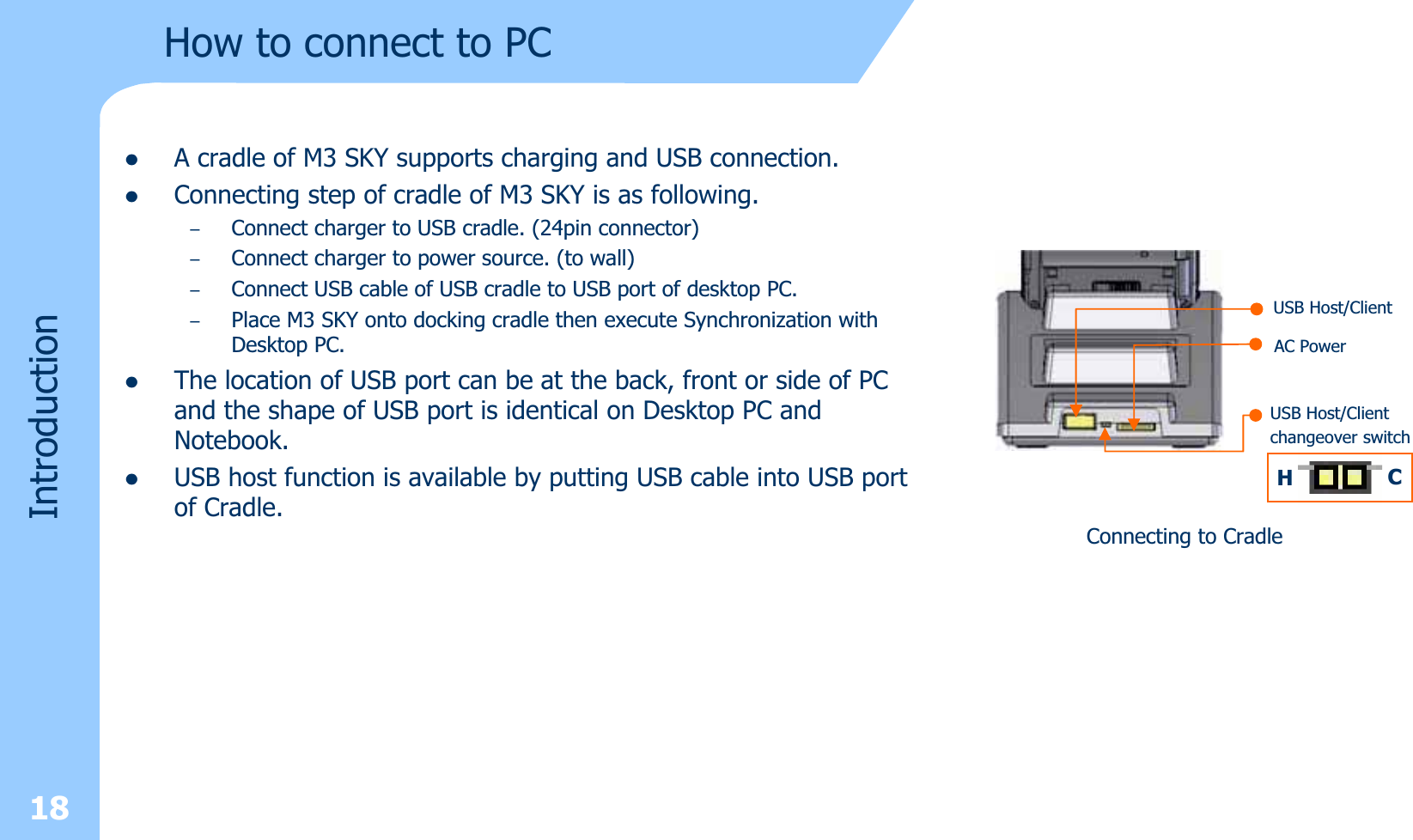 18How to connect to PCzA cradle of M3 SKY supports charging and USB connection.zConnecting step of cradle of M3 SKY is as following.–Connect charger to USB cradle. (24pin connector)–Connect charger to power source. (to wall) –Connect USB cable of USB cradle to USB port of desktop PC. –Place M3 SKY onto docking cradle then execute Synchronization with Desktop PC.zThe location of USB port can be at the back, front or side of PCand the shape of USB port is identical on Desktop PC and Notebook.zUSB host function is available by putting USB cable into USB port of Cradle. Connecting to CradleUSB Host/ClientAC PowerUSB Host/Clientchangeover switchHCIntroduction