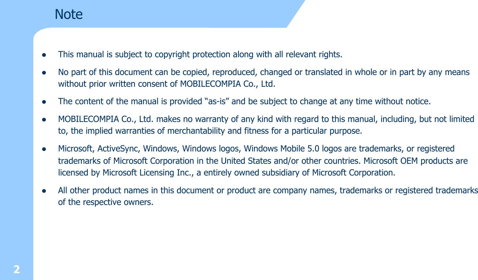 2NotezThis manual is subject to copyright protection along with all relevant rights.zNo part of this document can be copied, reproduced, changed or translated in whole or in part by any means without prior written consent of MOBILECOMPIA Co., Ltd. zThe content of the manual is provided “as-is” and be subject to change at any time without notice. zMOBILECOMPIA Co., Ltd. makes no warranty of any kind with regard to this manual, including, but not limited to, the implied warranties of merchantability and fitness for a particular purpose. zMicrosoft, ActiveSync, Windows, Windows logos, Windows Mobile 5.0 logos are trademarks, or registered trademarks of Microsoft Corporation in the United States and/or other countries. Microsoft OEM products are licensed by Microsoft Licensing Inc., a entirely owned subsidiary of Microsoft Corporation. zAll other product names in this document or product are company names, trademarks or registered trademarks of the respective owners. 