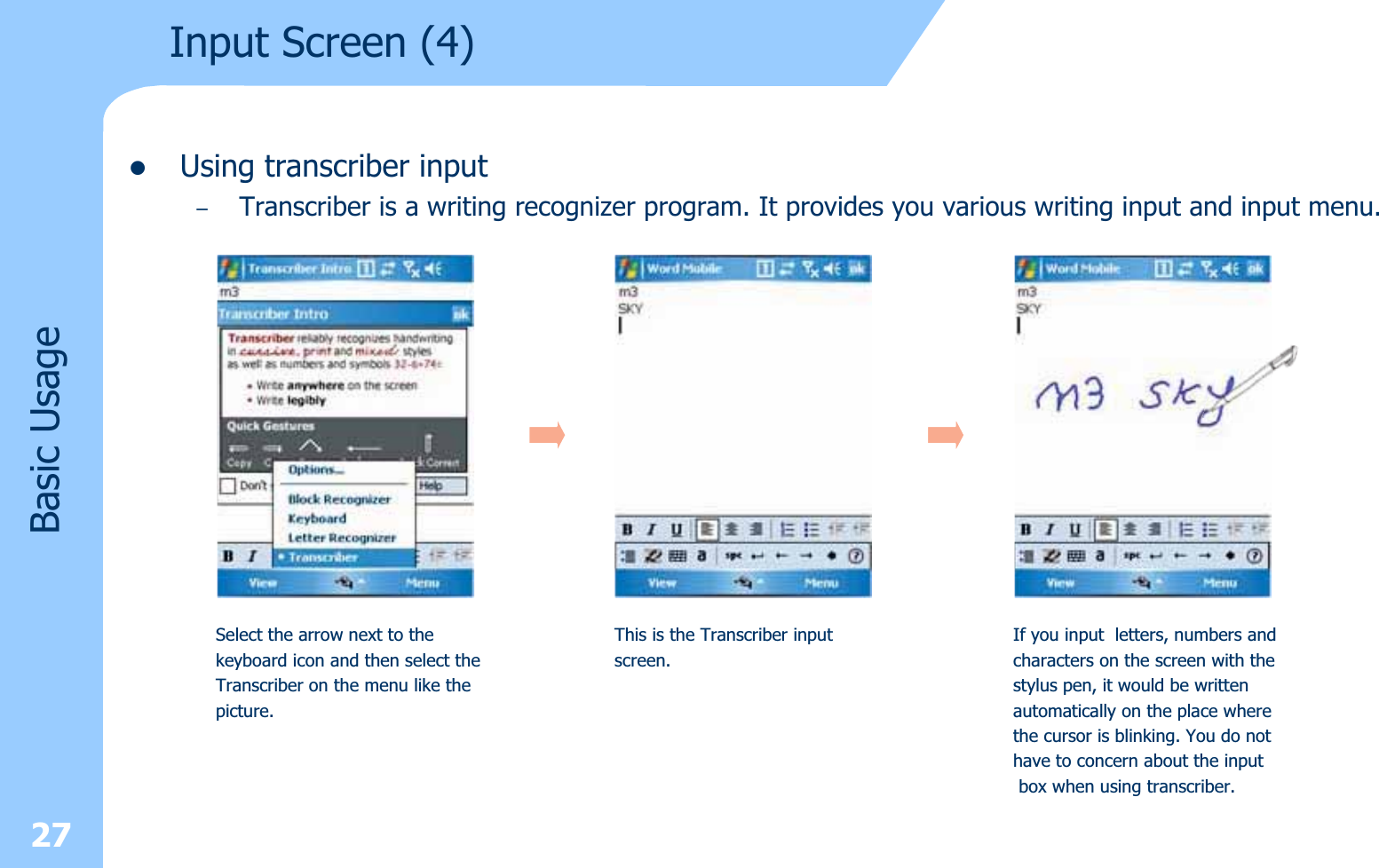 27zUsing transcriber input–Transcriber is a writing recognizer program. It provides you various writing input and input menu.Input Screen (4) Basic UsageSelect the arrow next to thekeyboard icon and then select theTranscriber on the menu like thepicture.This is the Transcriber inputscreen.If you input letters, numbers andcharacters on the screen with thestylus pen, it would be writtenautomatically on the place wherethe cursor is blinking. You do nothave to concern about the inputbox when using transcriber.