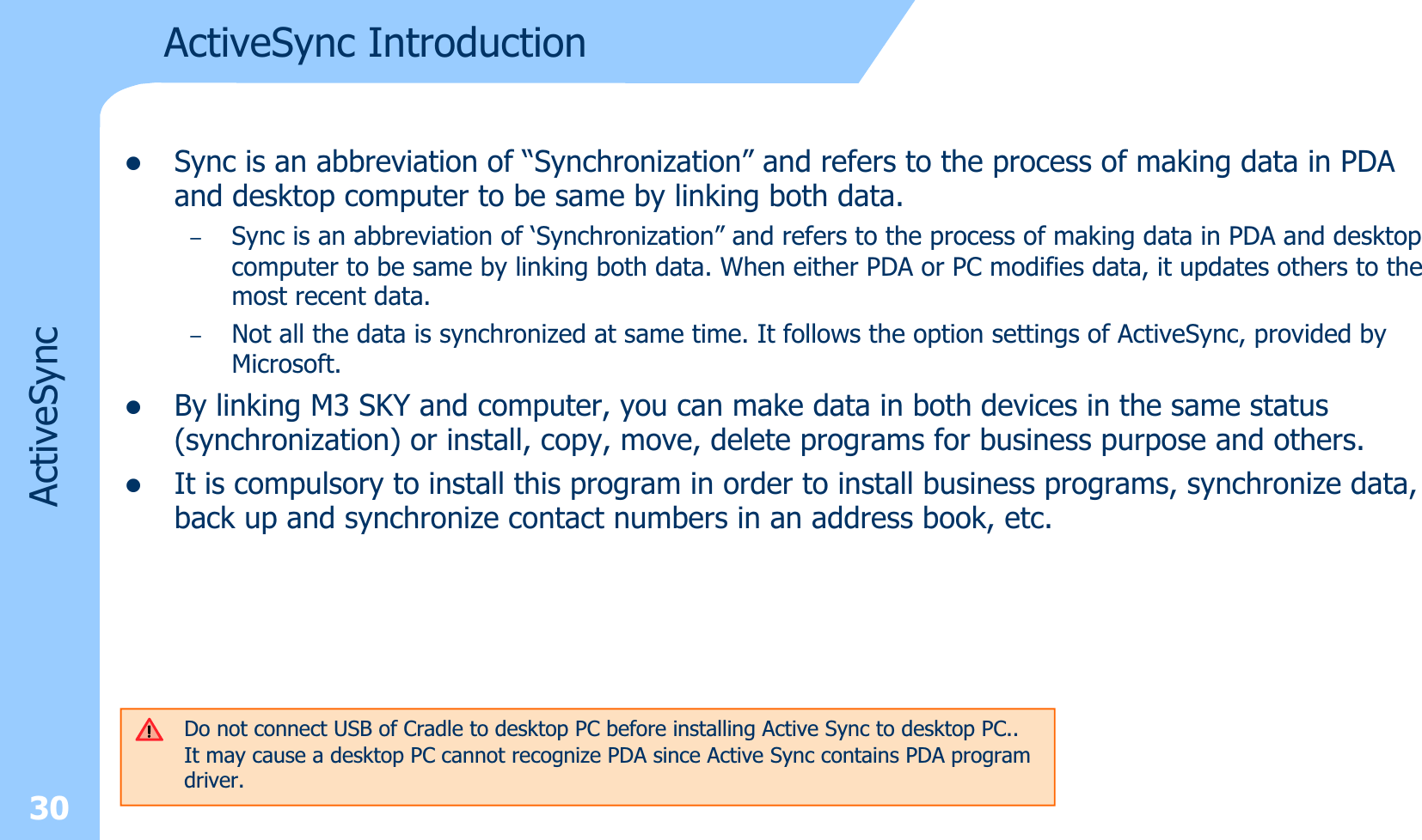 ActiveSync IntroductionzSync is an abbreviation of “Synchronization” and refers to the process of making data in PDA and desktop computer to be same by linking both data.–Sync is an abbreviation of ‘Synchronization” and refers to the process of making data in PDA and desktop computer to be same by linking both data. When either PDA or PC modifies data, it updates others to the most recent data. –Not all the data is synchronized at same time. It follows the option settings of ActiveSync, provided by Microsoft.zBy linking M3 SKY and computer, you can make data in both devices in the same status (synchronization) or install, copy, move, delete programs for business purpose and others. zIt is compulsory to install this program in order to install business programs, synchronize data, back up and synchronize contact numbers in an address book, etc.Do not connect USB of Cradle to desktop PC before installing Active Sync to desktop PC..It may cause a desktop PC cannot recognize PDA since Active Sync contains PDA program driver.30ActiveSync