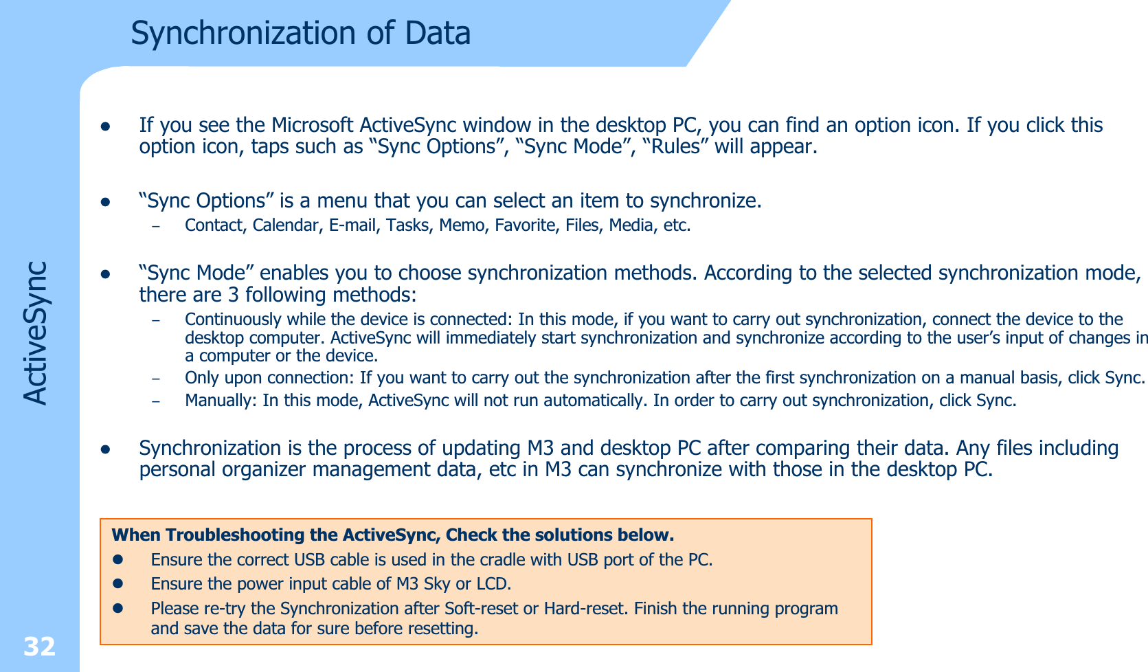 32ActiveSynczIf you see the Microsoft ActiveSync window in the desktop PC, you can find an option icon. If you click this option icon, taps such as “Sync Options”, “Sync Mode”, “Rules” will appear. z“Sync Options” is a menu that you can select an item to synchronize.–Contact, Calendar, E-mail, Tasks, Memo, Favorite, Files, Media, etc. z“Sync Mode” enables you to choose synchronization methods. According to the selected synchronization mode, there are 3 following methods: –Continuously while the device is connected: In this mode, if you want to carry out synchronization, connect the device to the desktop computer. ActiveSync will immediately start synchronization and synchronize according to the user’s input of changes ina computer or the device.–Only upon connection: If you want to carry out the synchronization after the first synchronization on a manual basis, click Sync.–Manually: In this mode, ActiveSync will not run automatically. In order to carry out synchronization, click Sync.zSynchronization is the process of updating M3 and desktop PC after comparing their data. Any files including personal organizer management data, etc in M3 can synchronize with those in the desktop PC.Synchronization of DataWhen Troubleshooting the ActiveSync, Check the solutions below.zEnsure the correct USB cable is used in the cradle with USB port of the PC.zEnsure the power input cable of M3 Sky or LCD.zPlease re-try the Synchronization after Soft-reset or Hard-reset. Finish the running programand save the data for sure before resetting.