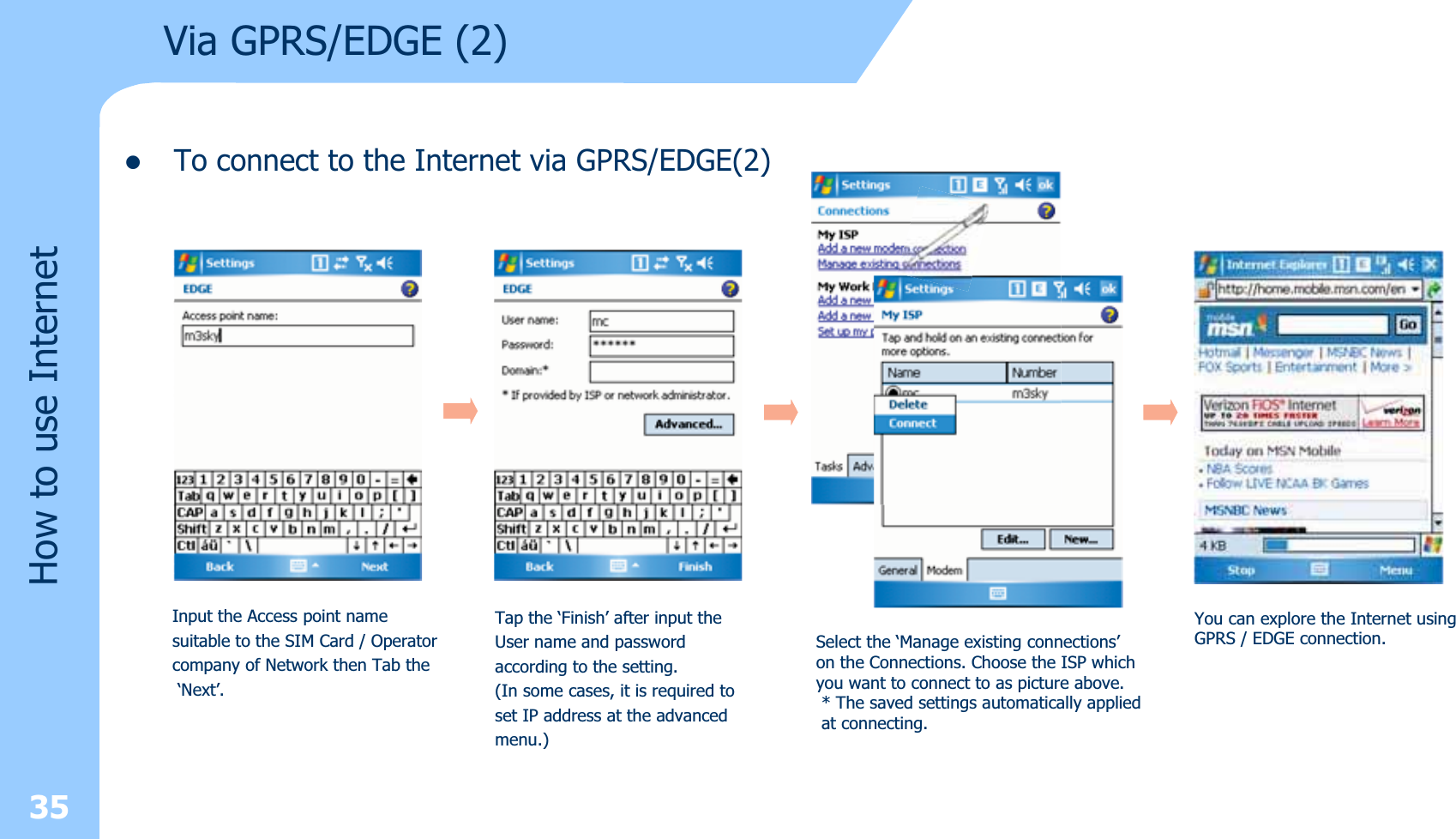 zTo connect to the Internet via GPRS/EDGE(2)35Via GPRS/EDGE (2)How to use InternetInput the Access point name suitable to the SIM Card / Operatorcompany of Network then Tab the‘Next’.Tap the ‘Finish’ after input theUser name and passwordaccording to the setting.(In some cases, it is required toset IP address at the advancedmenu.)Select the ‘Manage existing connections’on the Connections. Choose the ISP whichyou want to connect to as picture above.* The saved settings automatically appliedat connecting.You can explore the Internet usingGPRS / EDGE connection.