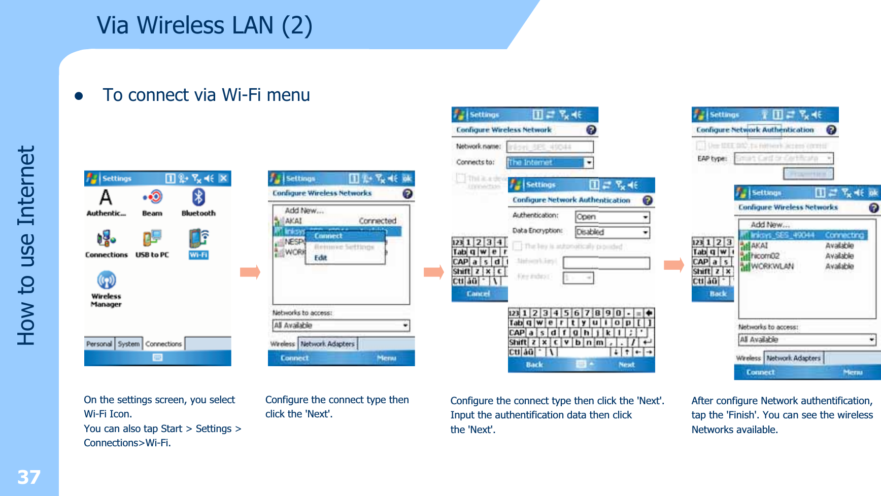 zTo connect via Wi-Fi menu37Via Wireless LAN (2)How to use InternetOn the settings screen, you select Wi-Fi Icon. You can also tap Start &gt; Settings &gt;Connections&gt;Wi-Fi. Configure the connect type thenclick the &apos;Next&apos;.Configure the connect type then click the &apos;Next&apos;.Input the authentification data then clickthe &apos;Next&apos;.After configure Network authentification,tap the &apos;Finish&apos;. You can see the wirelessNetworks available.