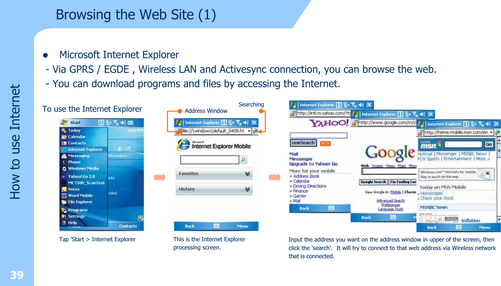 39How to use InternetBrowsing the Web Site (1)zMicrosoft Internet Explorer- Via GPRS / EGDE , Wireless LAN and Activesync connection, you can browse the web.- You can download programs and files by accessing the Internet.To use the Internet ExplorerTap &apos;Start &gt; Internet Explorer This is the Internet Explorerprocessing screen.Address WindowSearchingInput the address you want on the address window in upper of the screen, thenclick the &apos;search&apos;. It will try to connect to that web address via Wireless networkthat is connected.