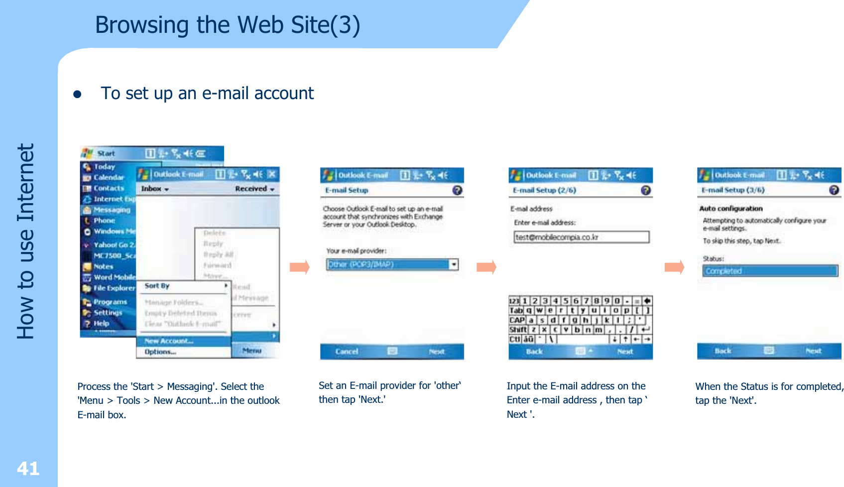 zTo set up an e-mail account 41How to use InternetBrowsing the Web Site(3)Process the &apos;Start &gt; Messaging&apos;. Select the&apos;Menu &gt; Tools &gt; New Account...in the outlook E-mail box.Set an E-mail provider for &apos;other‘then tap &apos;Next.&apos;Input the E-mail address on theEnter e-mail address , then tap ‘Next &apos;.When the Status is for completed,tap the &apos;Next&apos;.