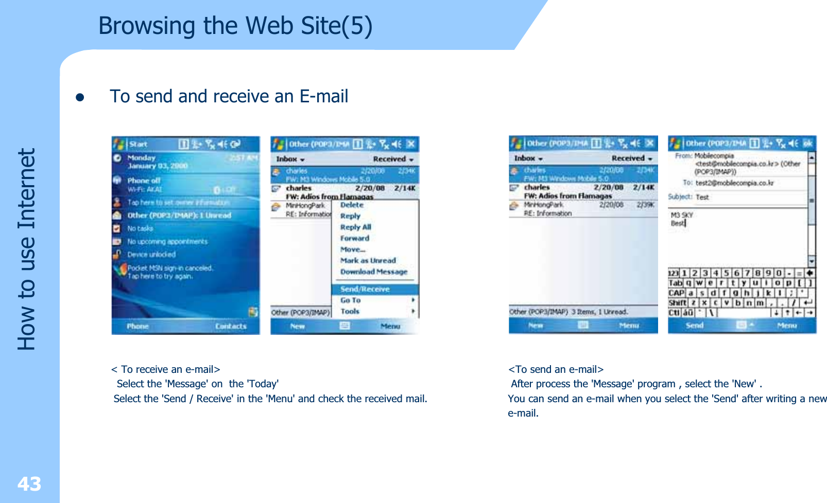 zTo send and receive an E-mail43How to use InternetBrowsing the Web Site(5)&lt; To receive an e-mail&gt;Select the &apos;Message&apos; on the &apos;Today&apos;Select the &apos;Send / Receive&apos; in the &apos;Menu&apos; and check the received mail.&lt;To send an e-mail&gt;After process the &apos;Message&apos; program , select the &apos;New&apos; . You can send an e-mail when you select the &apos;Send&apos; after writing a newe-mail.