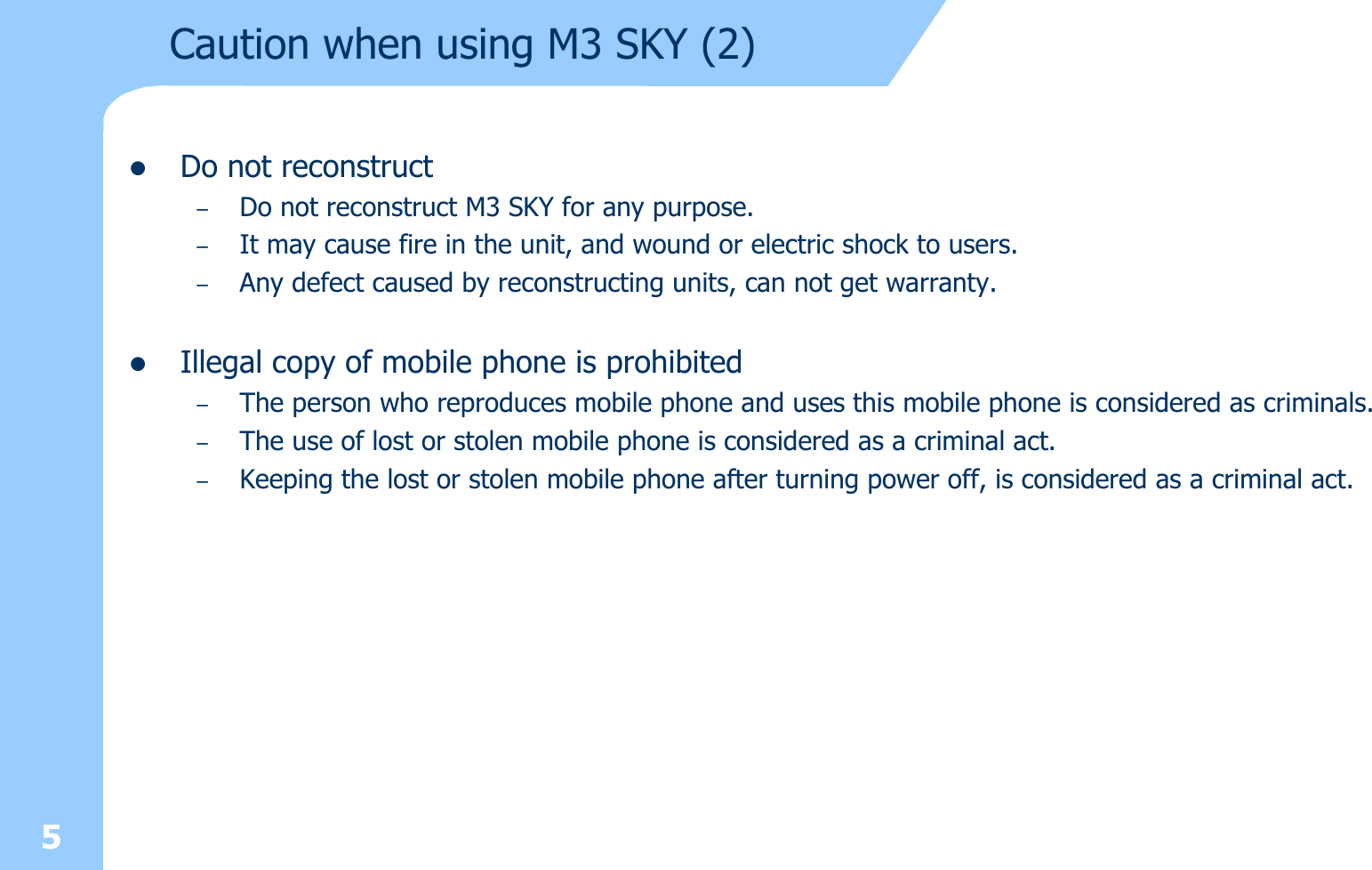 5Caution when using M3 SKY (2)zDo not reconstruct –Do not reconstruct M3 SKY for any purpose.  –It may cause fire in the unit, and wound or electric shock to users. –Any defect caused by reconstructing units, can not get warranty.zIllegal copy of mobile phone is prohibited–The person who reproduces mobile phone and uses this mobile phone is considered as criminals.–The use of lost or stolen mobile phone is considered as a criminal act. –Keeping the lost or stolen mobile phone after turning power off, is considered as a criminal act.