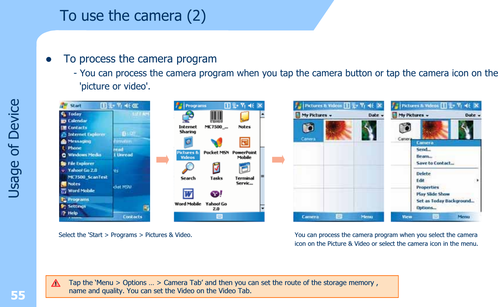 zTo process the camera program- You can process the camera program when you tap the camera button or tap the camera icon on the&apos;picture or video&apos;.To use the camera (2)Usage of DeviceSelect the &apos;Start &gt; Programs &gt; Pictures &amp; Video. You can process the camera program when you select the cameraicon on the Picture &amp; Video or select the camera icon in the menu.55Tap the ‘Menu &gt; Options … &gt; Camera Tab’ and then you can set the route of the storage memory , name and quality. You can set the Video on the Video Tab.