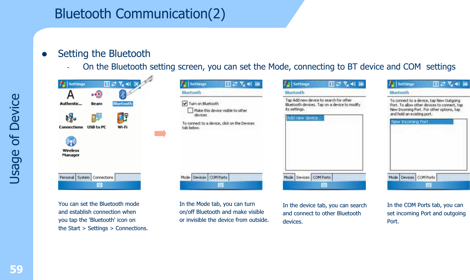 59zSetting the Bluetooth-On the Bluetooth setting screen, you can set the Mode, connecting to BT device and COM settingsviceUsage of DeYou can set the Bluetooth modeand establish connection whenyou tap the &apos;Bluetooth&apos; icon onthe Start &gt; Settings &gt; Connections.In the Mode tab, you can turnon/off Bluetooth and make visibleor invisible the device from outside.In the device tab, you can searchand connect to other Bluetoothdevices.In the COM Ports tab, you canset incoming Port and outgoingPort.Bluetooth Communication(2)