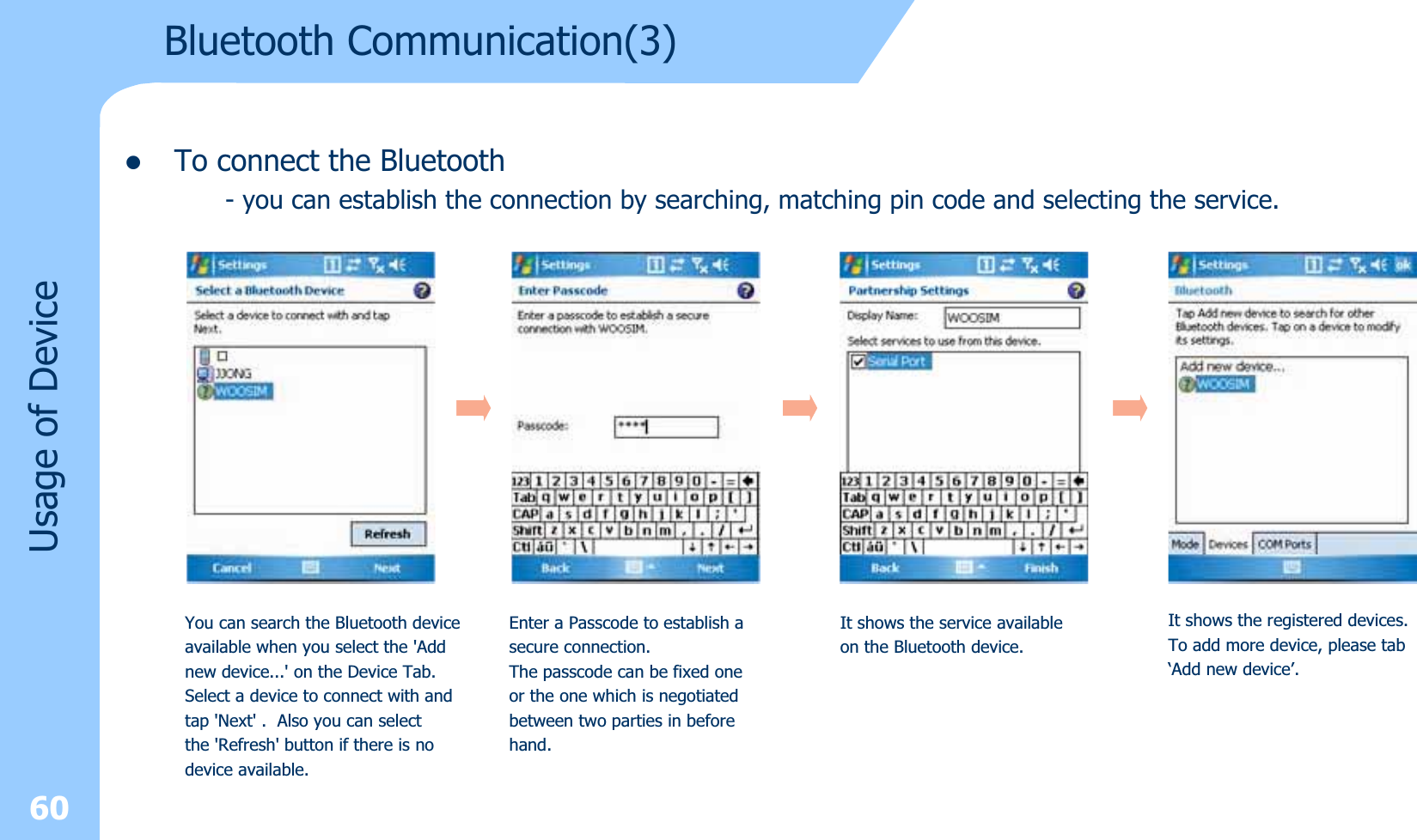 zTo connect the Bluetooth- you can establish the connection by searching, matching pin code and selecting the service.60Usage of DeviceYou can search the Bluetooth deviceavailable when you select the &apos;Addnew device...&apos; on the Device Tab.Select a device to connect with andtap &apos;Next&apos; . Also you can selectthe &apos;Refresh&apos; button if there is nodevice available.Enter a Passcode to establish asecure connection.The passcode can be fixed oneor the one which is negotiatedbetween two parties in beforehand.It shows the service availableon the Bluetooth device.It shows the registered devices.To add more device, please tab‘Add new device’.Bluetooth Communication(3)