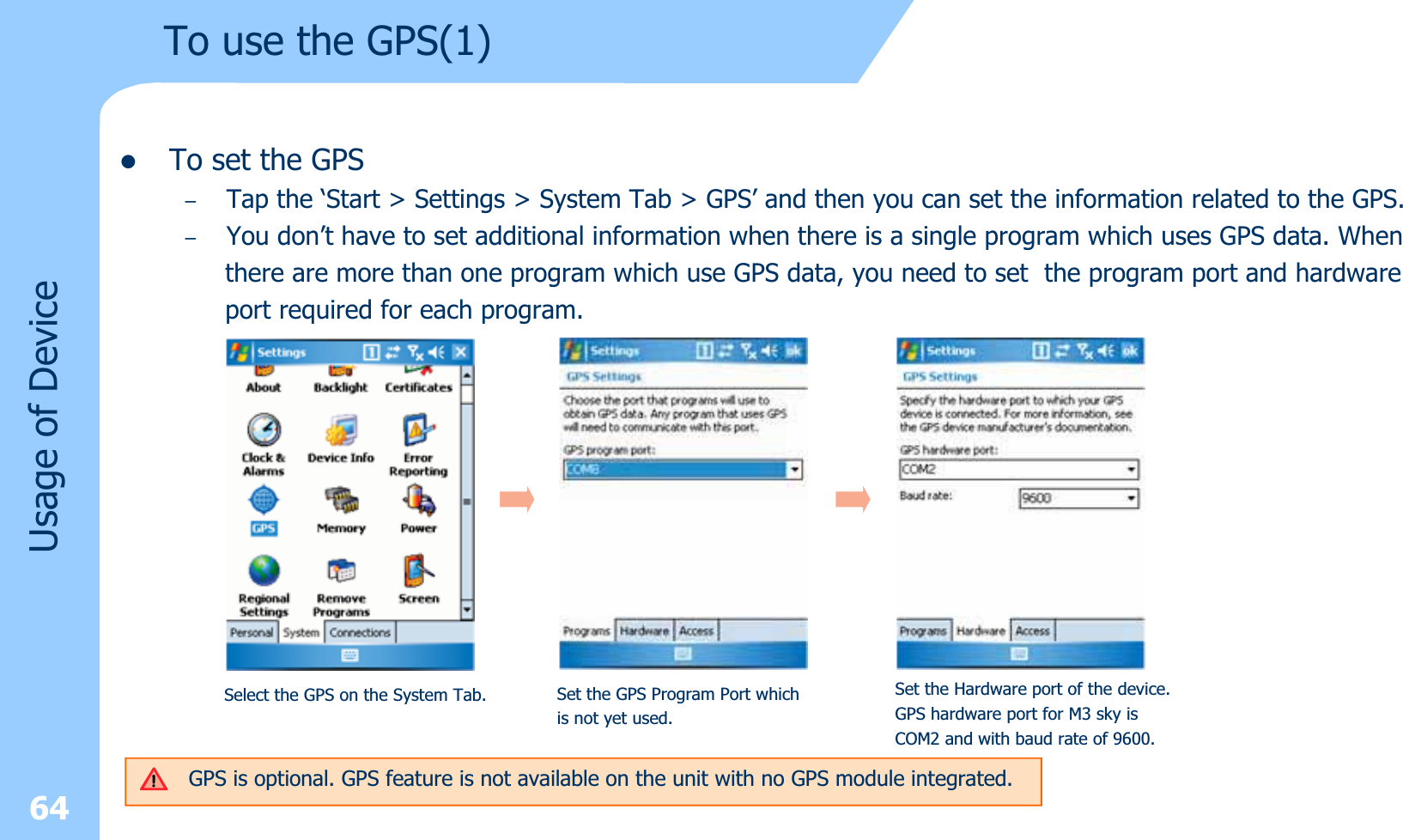 zTo set the GPS–Tap the ‘Start &gt; Settings &gt; System Tab &gt; GPS’ and then you can set the information related to the GPS.–You don’t have to set additional information when there is a single program which uses GPS data. Whenthere are more than one program which use GPS data, you need to set  the program port and hardwareport required for each program.64Usage of DeviceTo use the GPS(1)Select the GPS on the System Tab. Set the GPS Program Port which is not yet used.Set the Hardware port of the device.GPS hardware port for M3 sky isCOM2 and with baud rate of 9600.GPS is optional. GPS feature is not available on the unit with no GPS module integrated.