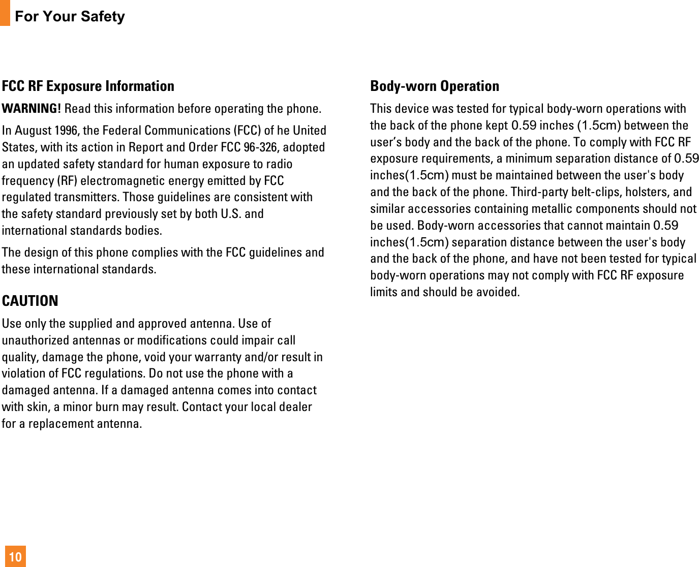 10For Your SafetyFCC RF Exposure InformationWARNING! Read this information before operating the phone.In August 1996, the Federal Communications (FCC) of he UnitedStates, with its action in Report and Order FCC 96-326, adoptedan updated safety standard for human exposure to radiofrequency (RF) electromagnetic energy emitted by FCCregulated transmitters. Those guidelines are consistent withthe safety standard previously set by both U.S. andinternational standards bodies.The design of this phone complies with the FCC guidelines andthese international standards.CAUTIONUse only the supplied and approved antenna. Use ofunauthorized antennas or modifications could impair callquality, damage the phone, void your warranty and/or result inviolation of FCC regulations. Do not use the phone with adamaged antenna. If a damaged antenna comes into contactwith skin, a minor burn may result. Contact your local dealerfor a replacement antenna.Body-worn OperationThis device was tested for typical body-worn operations withthe back of the phone kept 0.59 inches (1.5cm) between theuser’s body and the back of the phone. To comply with FCC RFexposure requirements, a minimum separation distance of 0.59inches(1.5cm) must be maintained between the user&apos;s bodyand the back of the phone. Third-party belt-clips, holsters, andsimilar accessories containing metallic components should notbe used. Body-worn accessories that cannot maintain 0.59inches(1.5cm) separation distance between the user&apos;s bodyand the back of the phone, and have not been tested for typicalbody-worn operations may not comply with FCC RF exposurelimits and should be avoided.