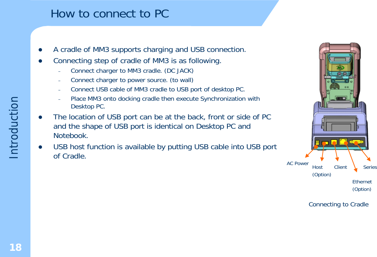 How to connect to PCzA cradle of MM3 supports charging and USB connection.zConnecting step of cradle of MM3 is as following.–Connect charger to MM3 cradle. (DC JACK)–Connect charger to power source. (to wall) –Connect USB cable of MM3 cradle to USB port of desktop PC. –Place MM3 onto docking cradle then execute Synchronization with Desktop PC.zThe location of USB port can be at the back, front or side of PC and the shape of USB port is identical on Desktop PC andductionand the shape of USB port is identical on Desktop PC and Notebook.zUSB host function is available by putting USB cable into USB port of Cradle. HostAC Power ClientIntrodSeriesConnecting to Cradle(Option) Ethernet (Option)18