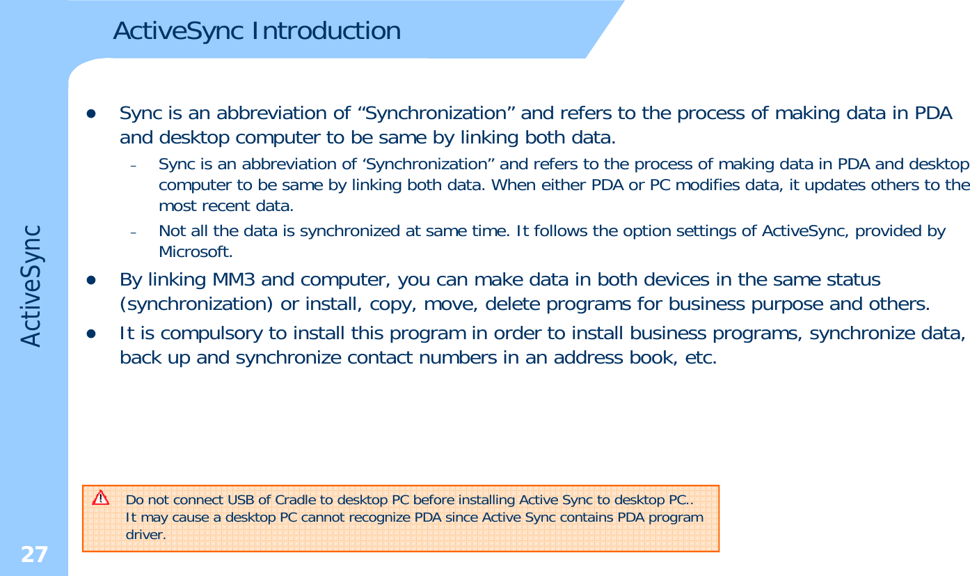 ActiveSync IntroductionzSync is an abbreviation of “Synchronization” and refers to the process of making data in PDA and desktop computer to be same by linking both data.–Sync is an abbreviation of ‘Synchronization” and refers to the process of making data in PDA and desktop computer to be same by linking both data. When either PDA or PC modifies data, it updates others to the pyg ,pmost recent data. –Not all the data is synchronized at same time. It follows the option settings of ActiveSync, provided by Microsoft.zBy linking MM3 and computer, you can make data in both devices in the same status eSyncyg p,y(synchronization) or install, copy, move, delete programs for business purpose and others. zIt is compulsory to install this program in order to install business programs, synchronize data, back up and synchronize contact numbers in an address book, etc.ActiveDo not connect USB of Cradle to desktop PC before installing Active Sync to desktop PC..It may cause a desktop PC cannot recognize PDA since Active Sync contains PDA program driver. 27