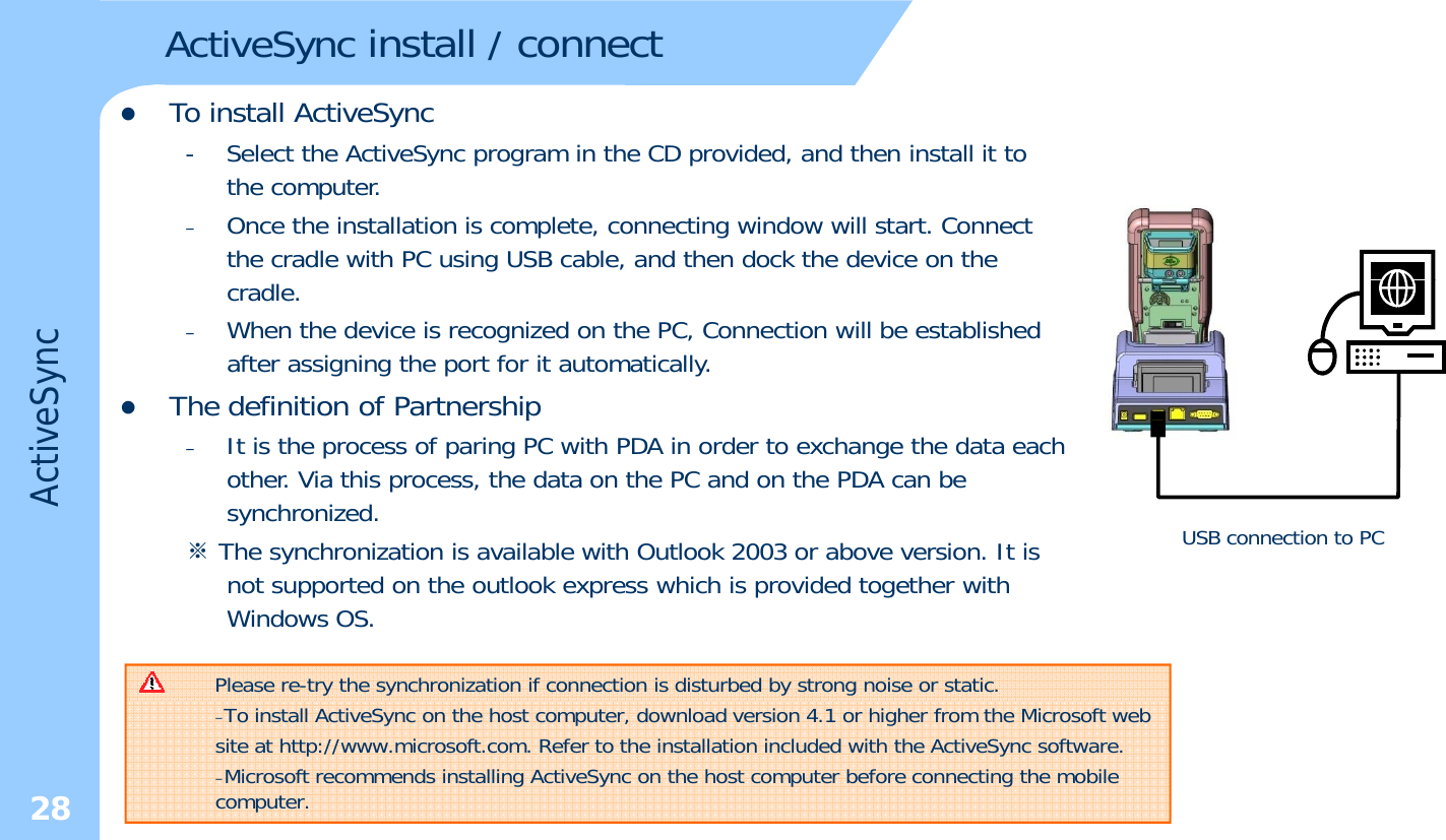 zTo install ActiveSyncActiveSync install / connect- Select the ActiveSync program in the CD provided, and then install it to the computer.–Once the installation is complete, connecting window will start. Connect the cradle with PC using USB cable, and then dock the device on the cradle. –When the device is recognized on the PC, Connection will be established after assigning the port for it automatically. zThe definition of PartnershipeSyncp–It is the process of paring PC with PDA in order to exchange the data each other. Via this process, the data on the PC and on the PDA can be synchronized.※The synchronization is available with Outlook 2003 or above version. It isActiveUSB connection to PCThe synchronization is available with Outlook 2003 or above version. It is not supported on the outlook express which is provided together with Windows OS. Please re-try the synchronization if connection is disturbed by strong noise or static. 28–To install ActiveSync on the host computer, download version 4.1 or higher from the Microsoft web    site at http://www.microsoft.com. Refer to the installation included with the ActiveSync software.–Microsoft recommends installing ActiveSync on the host computer before connecting the mobile computer.