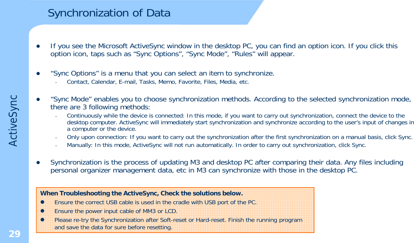 Synchronization of DatazIf you see the Microsoft ActiveSync window in the desktop PC, you can find an option icon. If you click this option icon, taps such as “Sync Options”, “Sync Mode”, “Rules” will appear. z“Sync Options” is a menu that you can select an item to synchronize.Contact Calendar Email Tasks Memo Favorite Files Media etceSync–Contact, Calendar, E-mail, Tasks, Memo, Favorite, Files, Media, etc. z“Sync Mode” enables you to choose synchronization methods. According to the selected synchronization mode, there are 3 following methods: –Continuously while the device is connected: In this mode, if you want to carry out synchronization, connect the device to thedesktop computer ActiveSync will immediately start synchronization and synchronize according to the user’s input of changesinActivedesktop computer. ActiveSync will immediately start synchronization and synchronize according to the user s input of changes in a computer or the device.–Only upon connection: If you want to carry out the synchronization after the first synchronization on a manual basis, click Sync.–Manually: In this mode, ActiveSync will not run automatically. In order to carry out synchronization, click Sync.zSynchronization is the process of updating M3 and desktop PC after comparing their data Any files includingzSynchronization is the process of updating M3 and desktop PC after comparing their data. Any files including personal organizer management data, etc in M3 can synchronize with those in the desktop PC.When Troubleshooting the ActiveSync, Check the solutions below.zEnsure the correct USB cable is used in the cradle with USB port of the PC29zEnsure the correct USB cable is used in the cradle with USB port of the PC.zEnsure the power input cable of MM3 or LCD.zPlease re-try the Synchronization after Soft-reset or Hard-reset. Finish the running program and save the data for sure before resetting.