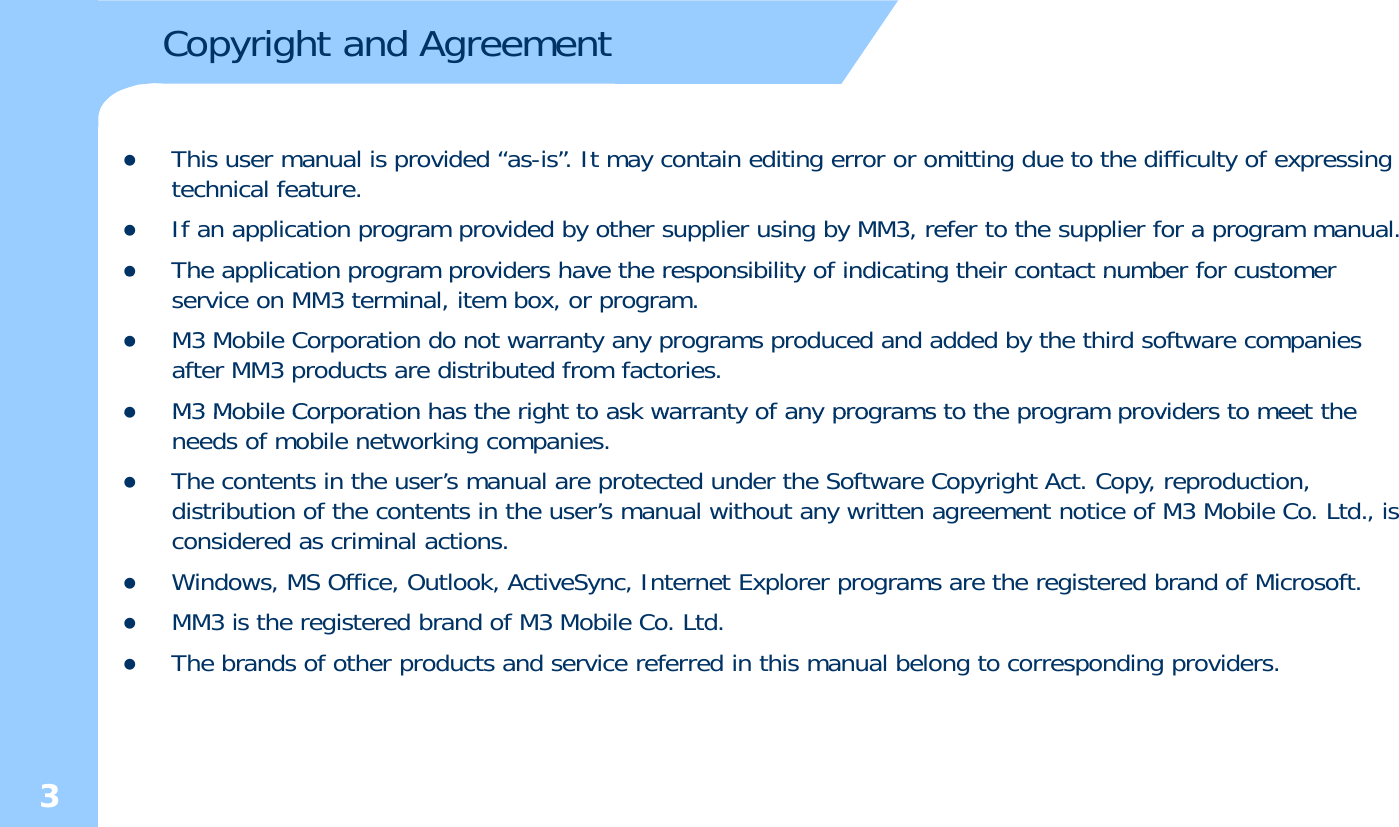 Copyright and AgreementzThis user manual is provided “as-is”. It may contain editing error or omitting due to the difficulty of expressing technical feature. zIf an application program provided by other supplier using by MM3, refer to the supplier for a program manual.zThe application program providers have the responsibility of indicating their contact number for customerzThe application program providers have the responsibility of indicating their contact number for customer service on MM3 terminal, item box, or program.zM3 Mobile Corporation do not warranty any programs produced and added by the third software companies after MM3 products are distributed from factories. zM3 Mobile Corporation has the right to ask warranty of any programs to the program providers to meet thezM3 Mobile Corporation has the right to ask warranty of any programs to the program providers to meet the needs of mobile networking companies. zThe contents in the user’s manual are protected under the Software Copyright Act. Copy, reproduction, distribution of the contents in the user’s manual without any written agreement notice of M3 Mobile Co. Ltd., is considered as criminal actions.zWindows, MS Office, Outlook, ActiveSync, Internet Explorer programs are the registered brand of Microsoft.zMM3 is the registered brand of M3 Mobile Co. Ltd. zThe brands of other products and service referred in this manual belong to corresponding providers. 3